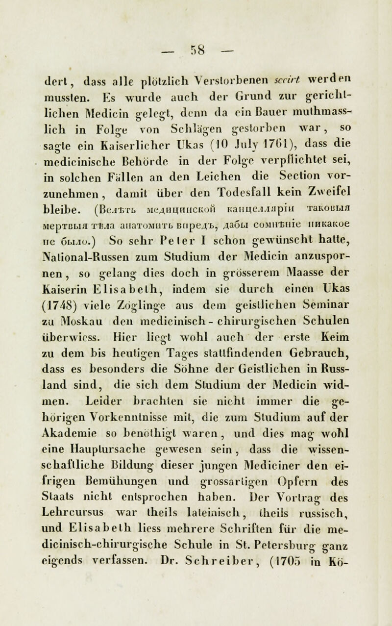 dert, dass alle plötzlich Verstorbenen sccirt. werden mussten. Es wurde auch der Grund zur gericht- lichen Medicin gelegt, denn da ein Bauer mutmass- lich in Folge von Schlägen gestorben war, so sagte ein Kaiserlicher Ukas (10 July 1761), dass die medicinische Behörde in der Folge verpllichtet sei, in solchen Fallen an den Leichen die Section vor- zunehmen , damit über den Todesfall kein Zweifel bleibe. (Be.itTt aie^inmiCKoü Kanue.i.i.'ipiu 'raKouua MepTBbia rß.ia aiiaToMaTb Biipcrt, 4a5u coMHtnie HHKaKoe ne oujiü.) So sehr Peter I schon gewünscht halte, Nalional-Russen zum Studium der Medicin anzuspor- nen , so gelang dies doch in grösserem Maasse der Kaiserin Elisabeth, indem sie durch einen Ukas (1748) viele Zöglinge aus dem geistlichen Seminar zu Moskau den medicinisch - chirurgischen Schulen überwicss. Hier liegt wohl auch der erste Keim zu dem bis heutigen Taffes stallfindenden Gebrauch, dass es besonders die Söhne der Geistlichen in Russ- land sind, die sich dem Studium der Medicin wid- men. Leider brachten sie nicht immer die ge- hörigen Vorkenntnisse mit, die zum Studium auf der Akademie so benöthigl waren, und dies mag wohl eine Hauplursache gewesen sein, dass die wissen- schaftliche Bildung dieser jungen Mediciner den ei- frigen Bemühungen und grossarligen Opfern des Staats nicht entsprochen haben. Der Vortrag des Lehrcursus war theils lateinisch, Iheils russisch, und Elisabeth liess mehrere Schriften für die me- dicinisch-chirurgische Schule in St. Petersburg ganz eigends verfassen. Dr. Schreiber, (170.) in Kö-