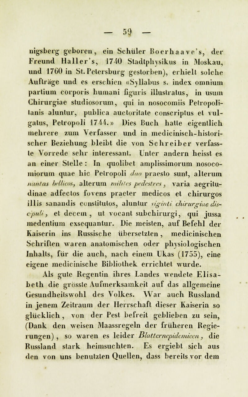 — %% — nigsberg geboren, ein Schüler Boerhaave's, der Freund Hall er's, 1740 Stadlphysikus in Moskau, und 1760 in St. Petersburg gestorben), erhielt solche Aufträge und es erschien «Syllabus s. index omnium partium corporis humani figuris illuslralus, in usum Chirurgiae studiosorum, qui in nosocomiis Petropoli- lanis alunlur, publica auctoritate conscriplus et vul- galus, Pelropoli 174 i.» Dies Buch hatte eigentlich mehrere zum Verfasser und in medicinisch-hislori- scher Beziehung bleibt die von Schreiber verfass- le Vorrede sehr interessant. Unter andern heisst es an einer Stelle : In quolibet amplissimorum nosoco- miorum quae hie Pelropoli dn<> praesto sunt, alterum ntintas lu'llicos, alterum milites vede.stvea - varia aeerrilu» dinae adfectos fovens praeter medicos et chirurgos illis sanandis cunslitulos, alunlur ylginti clürur^iuc dis- cipuU, et decem , ut vocant subchirurgi, qui jussa medentium exsequanlur. Die meisten, auf Befehl der Kaiserin ins Russische übersetzten, medicinischen Schriften waren anatomischen oder physiologischen Inhalts, für die auch, nach einem Ukas (1755), eine eigene medicinische Bibliothek errichtet wurde. Als gute Regentin ihres Landes wendete Elisa- beth die grüsste Aufmerksamkeit auf das allgemeine Gesundheilswohl des Volkes. War auch Russland in jenem Zeitraum der Herrschaft dieser Kaiserin so glücklich, von der Pest befreit geblieben zu sein, (Dank den weisen Maassregeln der früheren Regie- rungen), so waren es leider ßlattemepidcniieca, die Russland stark heimsuchten. Es ergiebl sich aus den von uns benutzten Quellen, dass bereits vor dem