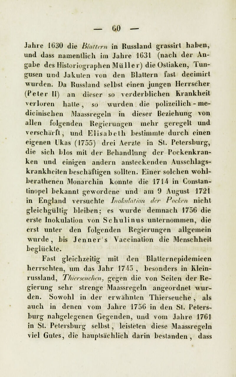 Jahre 1(330 die Blattern in Russlancl grassirl haben, und dass namentlich im Jahre 1031 (nach der An- gabe des Hisloriographen Müller) die Osliaken, Tun- gusen und Jakuten von den Blattern fast deeimirt wurden. Da Russland selbst einen jungen Herrscher (Peter II) an dieser so verderblichen Krankheit verloren halte, so wurden die polizeilich - me- dicinischen Maassregeln in dieser Beziehung von allen folgenden Regierungen mehr geregelt und verschärft, und Elisabeth bestimmte durch einen eigenen Ukas (1755) drei Aerzle in St. Petersburg, die sich blos mit der Behandlung der Pockenkran- ken und einigen andern ansteckenden Ausschlags- krankheiten beschäftigen sollten. Einer solchen wohl- berathenen Monarchin konnte die 1714 in Conslan- linopel bekannt gewordene und am 9 August 1721 in England versuchte Inokulation der Pochen nicht gleichgültig bleiben; es wurde demnach 1756 die erste Inokulation von Schulinus unternommen, die erst unter den folgenden Regierungen allgemein wurde, bis Jenner s Vaccinalion die Menschheit beglückte. Fast gleichzeitig mit den Blallernepidemieen herrschten, um das Jahr 1745 , besonders in Klein- russland, Tliicrscnclicn, gegen die von Seilen der Re- gierung sehr strenge Maassregeln angeordnet wur- den. Sowohl in der erwähnten Thierseuche , als auch in denen vom Jahre 1756 in den Sl. Peters- burg nahgelegenen Gegenden, und vom Jahre 1761 in Sl. Petersburg selbst, leisteten diese Maassrcgeln viel Gutes, die hauptsächlich darin bestanden, dass