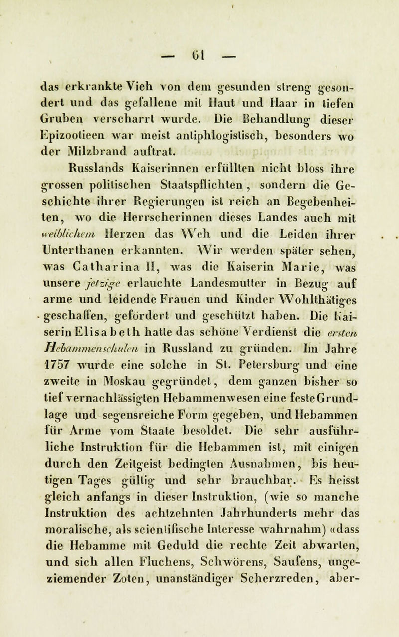 das erkrankte Vieh von dem gesunden streng geson- dert und das gefallene mit Haut und Haar in liefen Gruben verscharrt wurde. Die Behandlung dieser Epizootieen Mar meist antiphlogistisch, besonders wo der Milzbrand auftrat. Russlands Kaiserinnen erfüllten nicht bloss ihre grossen politischen Slaalspflichten , sondern die Ge- schichte ihrer Regierungen ist reich an Begebenhei- len, wo die Herrscherinnen dieses Landes auch mit h eiblichem Herzen das Weh und die Leiden ihrer Unterlbanen erkannten. Wir werden später sehen, was Catharina II, was die Kaiserin Marie, was unsere jetzige erlauchte Landesmutler in Bezug auf arme und leidende Frauen und Kinder Wohlthätiffes • geschaffen, gefördert und geschützt haben. Die Kai- serin Elisabeth hatle das schöne Verdienst die ersten Hebanuncnscludcii in Russland zu gründen. Im Jahre 1757 wurde eine solche in St. Petersburg und eine zweite in Moskau gegründet, dem ganzen bisher so lief vernachlässigten Hebammenwesen eine festeGrund- lage und segensreiche Form gegeben, und Hebammen für Arme vom Staate besoldet. Die sehr ausführ- liche Instruktion für die Hebammen ist, mit einigen durch den Zeilgeist bedingten Ausnahmen, bis heu- tigen Tages güllig und sehr brauchbar. Es heisst gleich anfangs in dieser Instruktion, (wie so manche Instruktion des achtzehnten Jahrhunderts mehr das moralische, als scicnliflsche Interesse wahrnahm) «dass die Hebamme mil Geduld die rechte Zeit abwarten, und sich allen Fluchens, Schwören«, Saufens, unge- ziemender Zoten, unanständiger Scherzreden, aber-