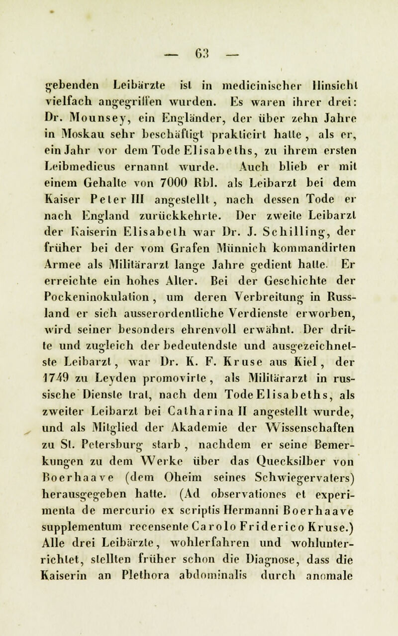 gebenden Leibärzte ist in medicinischer Hinsicht vielfach augegrill'en wurden. Es waren ihrer drei: Dr. Mounsey, ein Engländer, der über zehn Jahre in Moskau sehr beschäftigt praklicirt halte , als er, ein Jahr vor dem Tode Elisabeths, zu ihrem ersten Leibmedicus ernannt wurde. Auch blieb er mit einem Gehalle von 7000 Rbl. als Leibarzt bei dem Kaiser Peter III angestellt, nach dessen Tode er nach England zurückkehrte. Der zweite Leibarzt der Kaiserin Elisabeth war Dr. J. Schilling, der früher bei der vom Grafen Münnich kommandirten Armee als Militärarzt lange Jahre gedient halle. Er erreichte ein hohes Aller. Bei der Geschichte der Pockeninokulation , um deren Verbreitung in Russ- land er sich ausserordentliche Verdienste erworben, wird seiner besonders ehrenvoll erwähnt. Der drit- te und zu°leich der bedeutendsle und ausgezeichnet- ste Leibarzt, war Dr. K. F. Kruse aus Kiel, der 1749 zu Leyden promovirle , als Militärarzt in rus- sische Dienste trat, nach dem Tode Elisabeths, als zweiter Leibarzt bei Calharina II angestellt wurde, und als Mitglied der Akademie der Wissenschaften zu St. Petersburg starb , nachdem er seine Bemer- kungen zu dem Werke über das Quecksilber von Boerhaave (dem Oheim seines Schwiegervaters) herausgegeben halte. (Ad observationes et experi- menla de mercurio ex scriptis Hermanni Boerhaave supplementum recensente Carolo Friderico Kruse.) Alle drei Leibärzte, wohlerfahren und AvohhiDter- richlet, stellten früher schon die Diagnose, dass die Kaiserin an Plethora abdominalis durch anomale