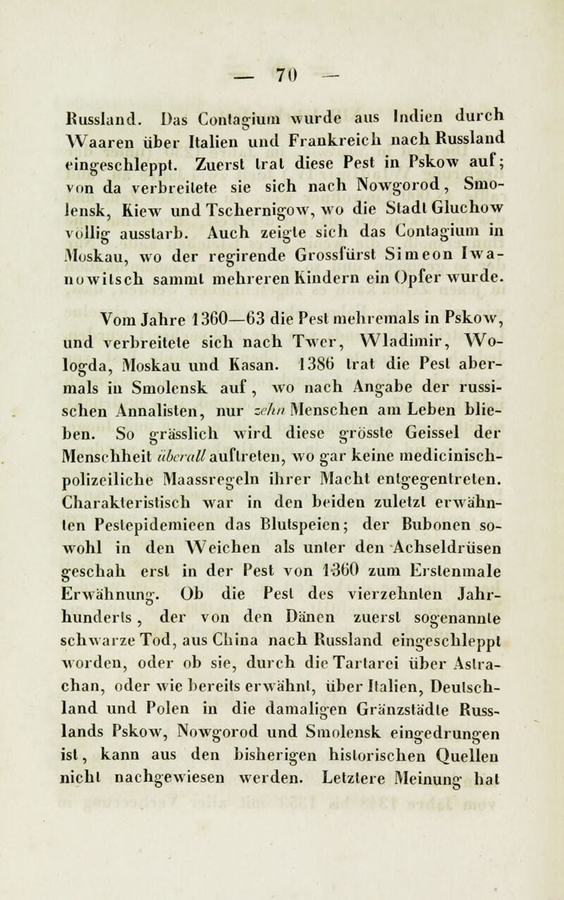 Russland. Das Contagium wurde aus Indien durch Waaren über Italien und Frankreich nach Russland eingeschleppt. Zuerst trat diese Pest in Pskow auf; von da verbreitete sie sich nach Nowgorod, Smo- lensk, Kiew und Tschernig-ow, wo die Stadt Gluchow völlig- ausstarb. Auch zeigte sich das Contagium in Muskau, wo der regirende Grossfürst Simeon Iwa- nowilsch samml mehreren Kindern ein Opfer wurde. Vom Jahre 1360—63 die Pest mehremals in Pskow, und verbreitete sich nach Twcr, Wladimir, Wo- logrda, Moskau und Kasan. 1386 trat die Pest aber- mals in Smolensk auf, wo nach Angabe der russi- schen Annalisten, nur zehn Menschen am Leben blie- ben. So grässlich wird diese grösste Geissei der Menschheit überall auftreten, wo gar keine medicinisch- polizciliche Maassregeln ihrer Macht entgegentreten. Charakteristisch war in den beiden zuletzt erwähn- ten Pestepidemieen das Blutspeien; der Buboncn so- wohl in den Weichen als unter den Achseldrüsen geschah erst in der Pest von 1-360 zum Erslenmale Erwähnung. Ob die Pest des vierzehnten Jahr- hunderts , der von den Dänen zuerst sogenannte schwarze Tod, aus China nach Russland eingeschleppt worden, oder ob sie, durch die Tartarei über Astra- chan, oder wie bereits erwähnt, über Italien, Deutsch- land und Polen in die damaligen Gränzstädle Russ- lands Pskow, Nowgorod und Smolensk eingedrungen ist, kann aus den bisherigen historischen Quellen nicht nachgewiesen werden. Letztere Meinung hat