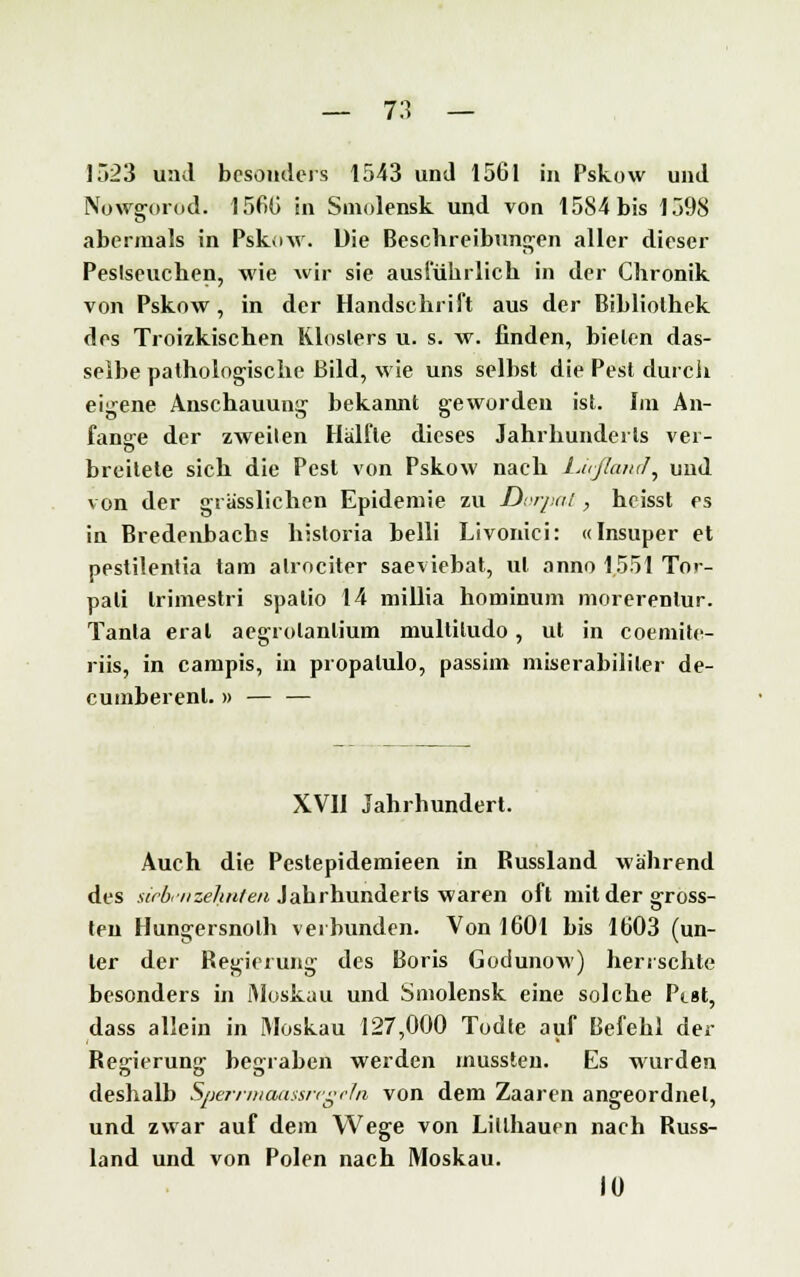 ] 523 und besonders 1543 und 1561 in Pskow und Nowgorod. 1560 in Smolensk und von 1584 bis 1598 abermals in Pskow. Die Beschreibungen aller dieser Peslseuchen, wie wir sie ausführlich in der Chronik von Pskow, in der Handschrift aus der Bibliothek des Troizkischen Klosters u. s. w. finden, bieten das- selbe pathologische Bild, wie uns selbst die Pest durch eigene Anschauung bekannt geworden ist. Im An- fange der zweiten Hälfte dieses Jahrhunderts ver- breitete sich die Pest von Pskow nach Lußancf, und von der grasslichen Epidemie zu Dorpat, heisst es in Bredenbachs historia belli Livonici: «Insuper et pestilentia tarn alrociter saeviebat, ul anno 1551 To<- pali trimestri spalio 14 millia hominum morerenlur. Tanta erat aegrotanlium multitudo, ut in coemite- riis, in campis, in propalulo, passim miserabililer de- cumberenl. » — — XVII Jahrhundert. Auch die Pestepidemieen in Bussland während des sieben zehnten Jahrhunderts waren oft mit der gross- ten Hungersnolh verbunden. Von 1601 bis 1603 (un- ter der Regierung des Boris Godunow) herrschte besonders in Moskau und Smolensk eine solche Pist, dass allein in Moskau 127,000 Todte auf Befehl der Regierung begraben werden mussten. Es wurden deshalb Sperrmaassrc «ein von dem Zaaren angeordnet, und zwar auf dem Wege von Litlhauen nach Russ- land und von Polen nach Moskau. lü