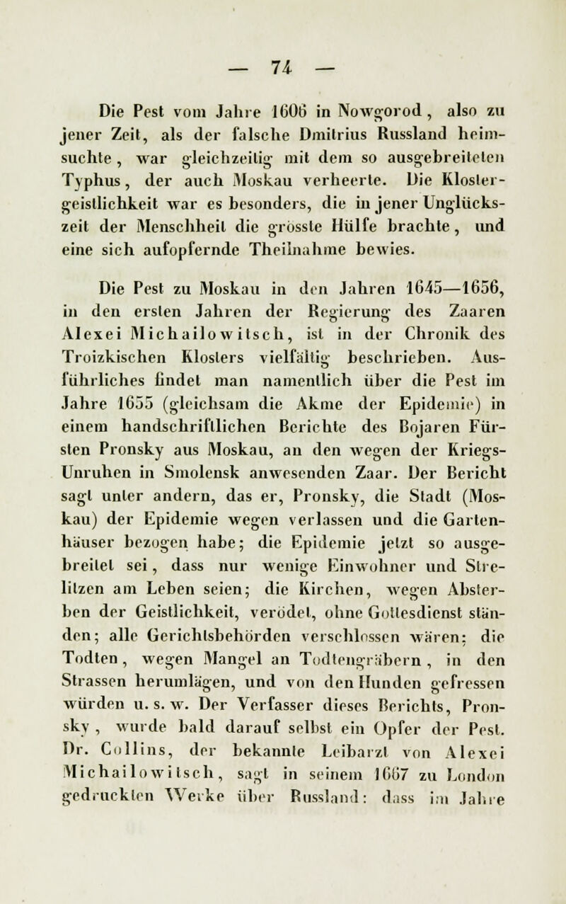 Die Pest vom Jahre 1606 in Nowgorod, also zu jener Zeit, als der falsche Dmitrius Russland heim- suchte , war gleichzeitig- mit dem so ausgebreiteten Typhus, der auch Moskau verheerte. Die Kloster- geistlichkeit war es besonders, die in jener Unglücks- zeit der Menschheil die grössle Hülfe brachte, und eine sich aufopfernde Theilnahme bewies. Die Pest zu Moskau in den Jahren 1645—1656, in den ersten Jahren der Regierung des Zaaren Alexei Michailowitsch, ist in der Chronik des Troizkischen Klosters vielfältig' beschrieben. Aus- fiihrliches findet man namentlich über die Pest im Jahre 1655 (gleichsam die Akme der Epidemie) in einem handschriftlichen Berichte des Bojaren Für- sten Pronsky aus Moskau, au den wegen der Kriegs- Unruhen in Sniolensk anwesenden Zaar. Der Bericht sagt unter andern, das er, Pronsky, die Stadt (Mos- kau) der Epidemie wegen verlassen und die Garten- häuser bezogen habe; die Epidemie jetzt so ausge- breitet sei, dass nur wenige Einwohner und Slrc- lilzen am Leben seien; die Kirchen, Avegen Abster- ben der Geistlichkeit, verödet, ohne Gottesdienst stän- den; alle Gerichtsbehörden verschlossen wären; die Todten, wegen Mangel an Todtengräbern, in den Strassen herumlägen, und von den Hunden gefressen würden u. s. w. Der Verfasser dieses Berichts, Pron- sky , wurde bald darauf selbst ein Opfer der Pest. Dr. Collins, der bekannte Leibarzt von Alexei Michailowitsch, sagt in seinem J667 zu London gedruckten Werke über Russland: dass im Jahre