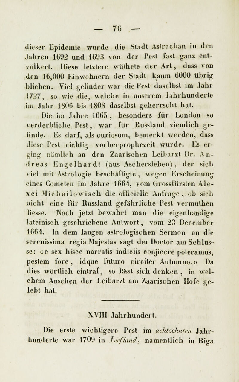 — ?6 — dirser Epidemie wurde die Stadt Astrachan in den Jahren 1692 und 1693 von der Pest last ganz ent- völkert. Diese letzlere wiiihete der Art, dass von deu 16,000 Einwohnern der Stadt kaum 6000 übrig blieben. Viel gelinder war die Pest daselbst im Jahr 1727, so wie die, welche in unserem Jahrhunderte im Jahr 1806 bis 1S0S daselbst geherrscht hat. Die im Jahre 1665, besonders für London so verderbliche Pest, war für Russland ziemlich ge- linde. Es darf, als curiosum, bemerkt werden, dass diese Pest richtig vorherprophezeit wurde. Es er- ging nämlich an den Zaarischen Leibarzt Dr. An- dreas Engelhardt (aus Aschersleben), der sich viel mit Astrologie beschäftigte, wegen Erscheinung eines Coincten im Jahre 1664, vom Grossfürsten Ale- xei Michailowisch die offieielle Anfrage, ob sich nicht eine für Russland gefährliche Pest vermulhen Hesse. Noch jetzt bewahrt man die eigenhändige lateinisch geschriebene Antwort, vom 23 December 1664. In dem langen astrologischen Sermon an die serenissima regia Majeslas sagt der Doctor am Schlüs- se: «e sex hisce narratis indiciis conjicere poteramus, peslem fore, idque fuluro circiter Aulumno.» Da dies wortlich eintraf, so lässt sich denken , in wel- chem Ansehen der Leibarzt am Zaarischen Hofe s:e- lebt hat. XVIII Jahrhundert. Die erste wichtigere Pest im achtzehnten Jahr- hunderte war 1709 iu Litfland, namentlich in Riga