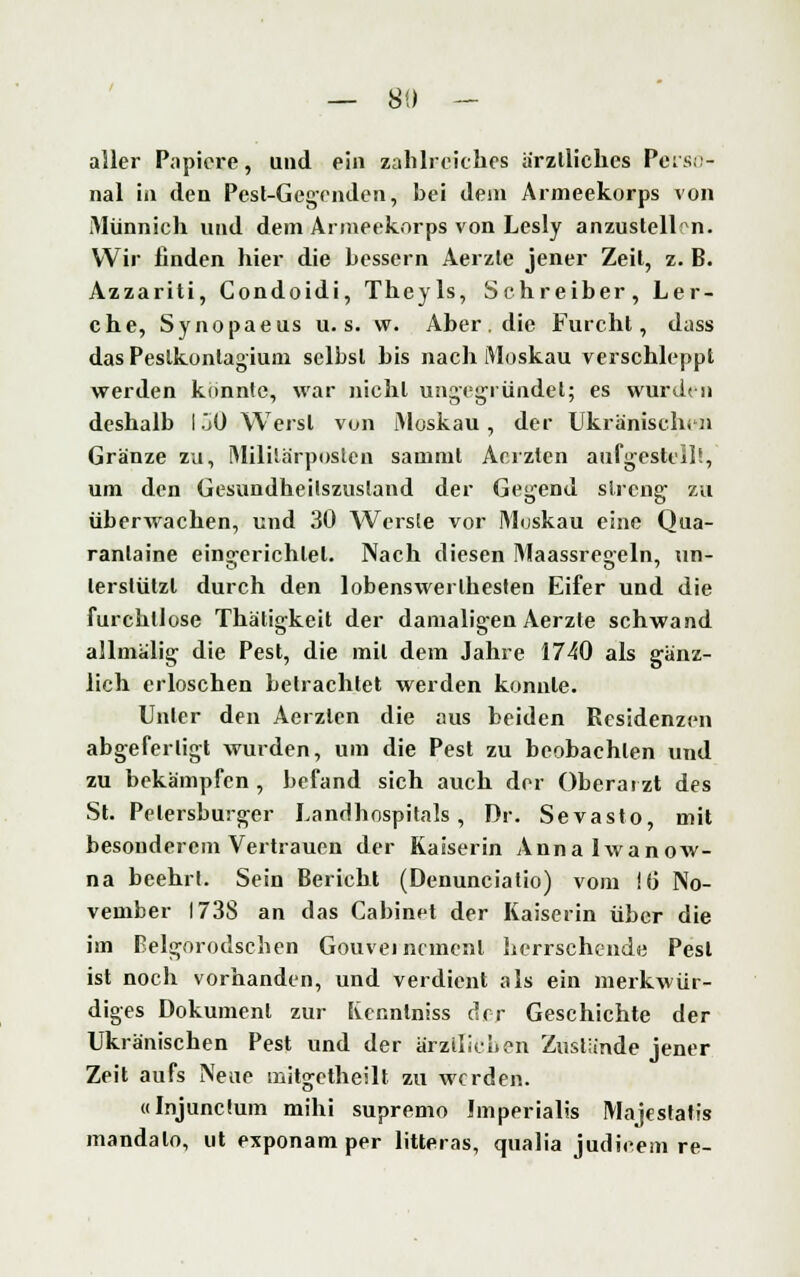 — 88 — aller Papiere, und ein zahlreiches ärztliches Perso- nal in den Pest-Gegenden, hei dem Armeekorps von Münnich und dem Armeekorps von Lesly anzustellen. Wir linden hier die hessern Aerzle jener Zeil, z. B. Azzariti, Gondoidi, Theyls, Schreiber, Ler- che, Synopaeus u. s. w. Aber . die Furcht, dass das Peslkontagium seihst bis nach Moskau verschleppt werden konnte, war nicht ung-egründet; es wurden deshalb I jO Werst von Moskau , der Ukränischen Granze zu, MiliSa'rposten samml Acrzten aufgestellt, um den Gesundheilszustand der Geirend streng: zu überwachen, und 30 Werste vor Moskau eine Qua- rantaine ein<rerichlel. Nach diesen Maassreo-eln, im- lerstützl durch den lobenswerlhesten Eifer und die furchtlose Thätigkeit der damaligen Aerzte schwand allmälig die Pest, die mit dem Jahre 1740 als ganz- lich erloschen betrachtet werden konnte. Unter den Aerzlen die aus beiden Residenzen abgefertigt wurden, um die Pest zu beobachten und zu bekämpfen, befand sich auch der Oberarzt des St. Petersburger Landhospitals, Dr. Sevasto, mit besonderem Vertrauen der Kaiserin Annalwanow- na beehrt. Sein Bericht (Denunciatio) vom 16 No- vember 1738 an das Cabinet der Kaiserin über die im Belgorodschen Gouvernement herrschende Pest ist noch vorhanden, und verdient als ein merkwür- diges Dokument zur Kcnntniss der Geschichte der Ukränischen Pest und der ärztlichen Zustünde jener Zeit aufs Neue mitgetheilt zu werden. «Injuncium mihi supremo Imperialis Majestafis mandalo, ut exponam per litteras, qualia judicem re-