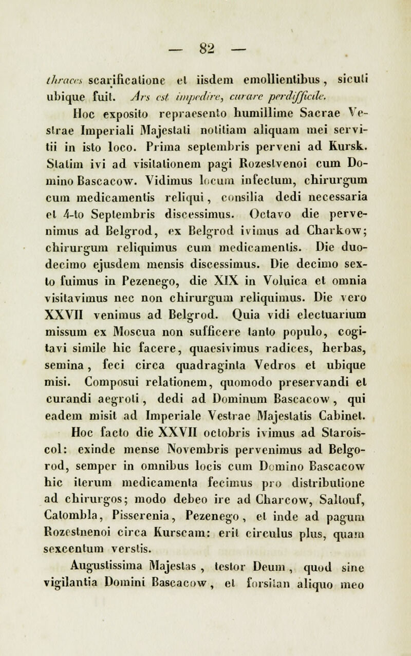 thracis scarificatione et iisdem emollientibus, siculi ubique fuit. Ars est impedire, curare perdifficile. Hoc exposito repraesento humillime Sacrae Ve- slrae Imperiali Majeslali nolitiam aliquam mei servi- tii in isto loco. Prima seplembris perveni ad Kursk. Slalim ivi ad visilalionem pagi Ruzeslvenoi cum Do- mino Bascacow. Vidimus locum infeclum, chirurgum cum medicamentis reliqui, consilia dedi necessaria el 4-to Seplembris discessimus. Octavo die perve- nimus ad Belgrod, ex Belgrod ivimus ad Charkow; chirurgum reliquimus cum medicamenlis. Die duo- deeimo ejusdem mensis discessimus. Die deeimo sex- lo fuimus in Pezenego, die XIX in Voluica et omnia visitavimus nee non chirurgum reliquimus. Die vero XXVII veniinus ad Belgrod. Quia vidi elecluarium missum ex Moscua non sufficere tanto populo, cogi- tavi simile hie facere, quaesivimus radices, herbas, semina, feci circa quadraginta Vedros et ubique misi. Composui relationem, quomodo preservandi et curandi aegroli, dedi ad Dominum Bascacow , qui eadem misil ad Imperiale Vestrac Majeslatis Cabinel. Hoc facto die XXVII oclobris ivimus ad Starois- col: exinde mense Novembris pervenimus ad Belgo- rod, semper in omnibus locis cum Domino Bascacow hie ilerum medicamenta feeimus pro distribulione ad chirurgos; modo debeo ire ad Charcow, Sallouf, Calombla, Pisserenia, Pezenego, el inde ad pagum Rozestnenoi circa Kurscam: eril circulus plus, quain sexcentum verslis. Augustissima Majeslas , testor Deum , quod sine vigilantia Domini Bascacow, el fursilan aliquo meo