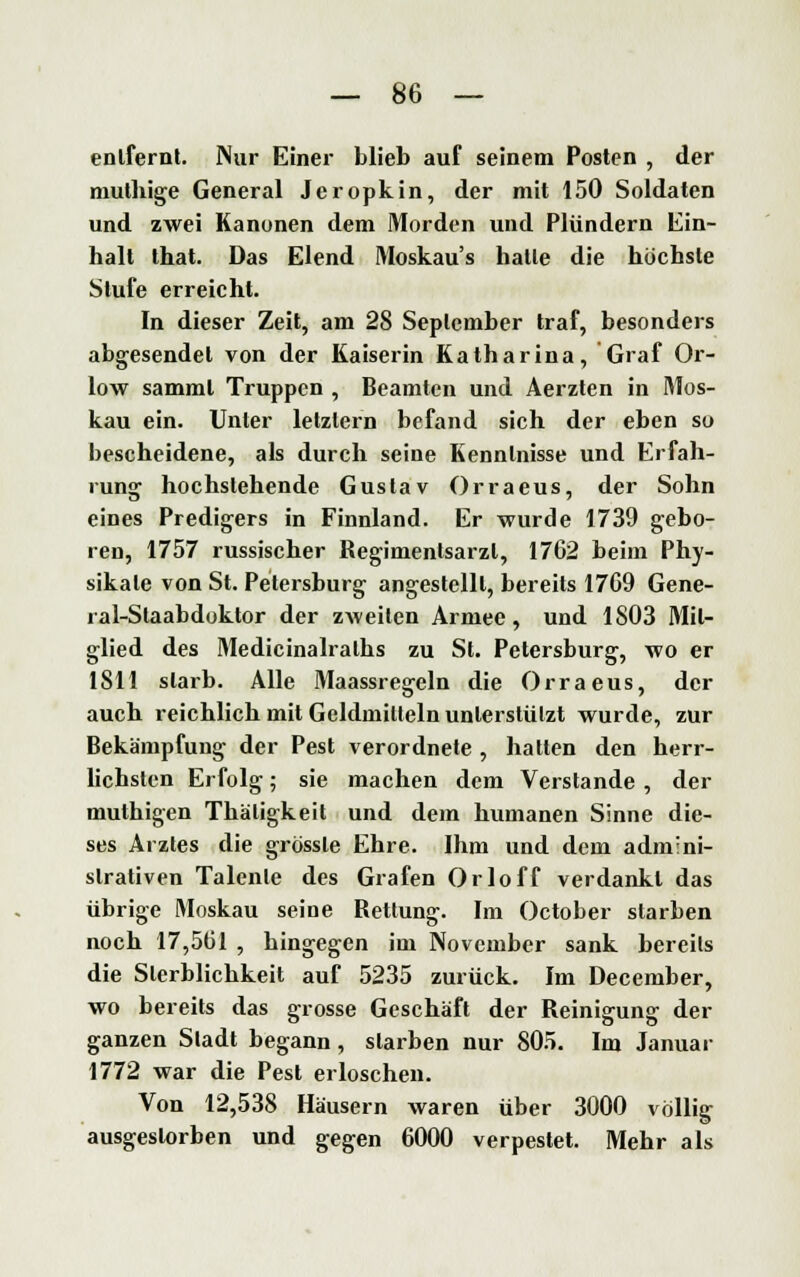 entfernt. Nur Einer blieb auf seinem Posten , der muthige General Jeropkin, der mit 150 Soldaten und zwei Kanonen dem Morden und Plündern Ein- halt that. Das Elend Moskaus hatte die höchste Stufe erreicht. In dieser Zeit, am 28 September traf, besonders abgesendet von der Kaiserin Katharina, Graf Or- low samml Truppen , Beamten und Aerzten in Mos- kau ein. Unter letztern befand sich der eben so bescheidene, als durch seine Kenntnisse und Erfah- rung hochstehende Gustav Orraeus, der Sohn eines Predigers in Finnland. Er wurde 1739 gebo- ren, 1757 russischer Regimentsarzl, 1762 beim Phy- sikate von St. Petersburg angestellt, bereits 1769 Gene- ral-Staabdoktor der zweiten Armee, und 1803 Mit- glied des Medicinalralhs zu St. Petersburg, wo er 1811 starb. Alle Maassregeln die Orraeus, der auch reichlich mit Geldmitteln unterstützt wurde, zur Bekämpfung der Pest verordnete , hatten den herr- lichsten Erfolg; sie machen dem Verstände , der muthigen Thäligkeit und dem humanen Sinne die- ses Arztes die grössle Ehre. Ihm und dem admini- strativen Talente des Grafen Orloff verdankt das übrige Moskau seine Rettung. Im October starben noch 17,561 , hingegen im November sank bereits die Sterblichkeit auf 5235 zurück. Im December, wo bereits das grosse Geschäft der Reinigung der ganzen Sladt begann, starben nur 805. Im Januar 1772 war die Pest erloschen. Von 12,538 Häusern waren über 3000 völlig ausgestorben und gegen 6000 verpestet. Mehr als