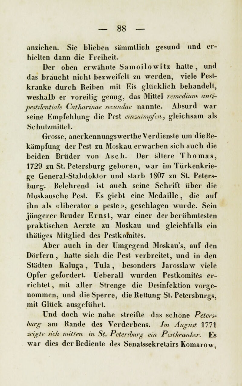 anziehen. Sie blieben sämmllich gesund und er- hielten dann die Freiheit. Der oben erwähnte Samoilowitz halte, und das braucht nicht bezweifelt zu werden, viele Pest- kranke durch Reiben mit Eis glücklich behandelt, weshalb er voreilig genug, das Mittel remedium anti- pestilentiale Catharinae secundae nannte. Absurd war seine Empfehlung die Pest einzuimpfen, gleichsam als Schutzmittel. Grosse, anerkennungswerthe Verdienste um dieBe- kämpfung der Pest zu Moskau erwarben sich auch die beiden Brüder von Asch. Der allere Thomas, 1729 zu St. Petersburg geboren, war im Türkenkrie- ge General-Stabdoktor und starb 1S07 zu St. Peters- burg. Belehrend ist auch seine Schrift über die Moskausche Pest. Es giebl eine Medaille, die auf ihn als «liberalor a pesle », geschlagen wurde. Sein jüngerer Bruder Ernst, war einer der berühmtesten praktischen Acrzte zu Moskau und gleichfalls ein thätiges Mitglied des Peslkofnites. Aber auch in der Umgegend Moskaus, auf den Dörfern, hatte sich die Pest verbreitet, und in den Städten Kaluga, Tula, besonders Jarosslaw viele Opfer gefordert. Ueberall wurden Pcslkomites er- richtet , mil aller Strenge die Desinfektion vorge- nommen, und die Sperre, die Rettung St. Petersburgs, mit Glück ausgeführt. Und doch wie nahe streifte das schöne Peters- burg- am Rande des Verderbens. Im August 1771 zeigte sich mitten in St. Petersburg ein Pestkranker. Es war dies der Bediente des Senalssekrelairs Komarow,