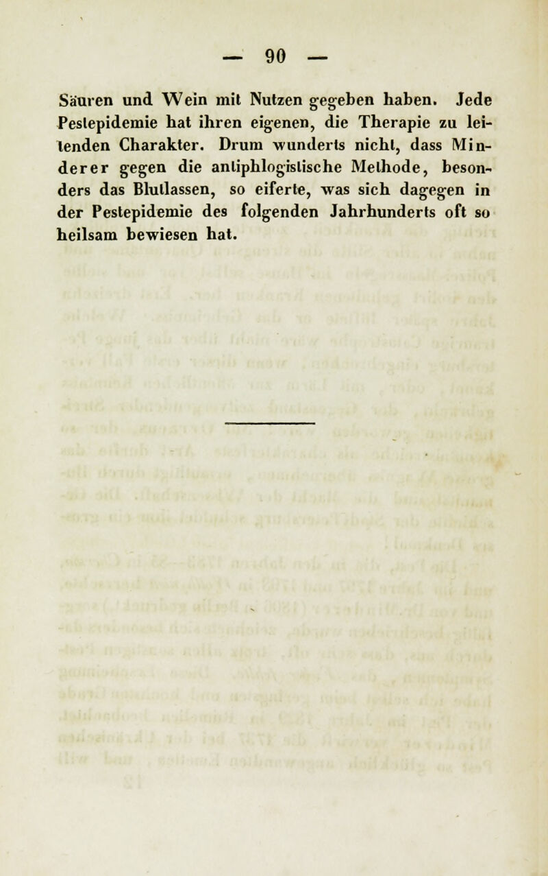 Säuren und Wein mit Nutzen gegeben haben. Jede Peslepidemie hat ihren eigenen, die Therapie zu lei- tenden Charakter. Drum wunderts nicht, dass Min- derer gegen die antiphlogistische Methode, beson- ders das Blullassen, so eiferte, was sich dagegen in der Pestepidemie des folgenden Jahrhunderts oft so heilsam bewiesen hat.