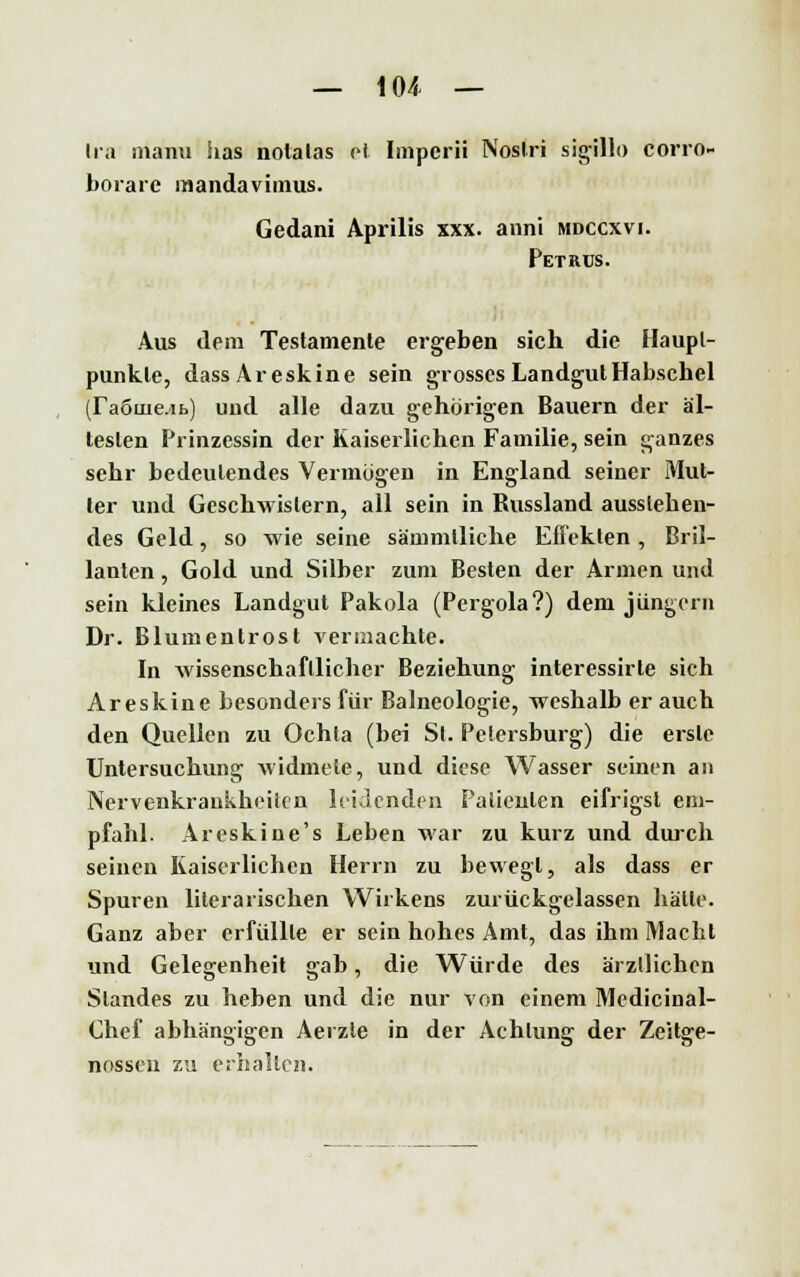 Ira manu Sias notalas et Impcrii Noslri sigillo corro- borare mandavimus. Gedani Aprilis xxx. anni mdccxvi. Petrus. Aus dem Testamente ergeben sich die Haupt- punkte, dassAreskine sein grosses LandgutHabschel (ra6uie.ib) und alle dazu gehörigen Bauern der äl- testen Prinzessin der Kaiserlichen Familie, sein ganzes sehr bedeutendes Vermögen in England seiner Mut- ter und Geschwistern, all sein in Russland aussleben- des Geld, so wie seine sämmlliche Effekten , Bril- lanten , Gold und Silber zum Besten der Armen und sein kleines Landgut Pakola (Pergola?) dem Jüngern Dr. Blumentrost vermachte. In wissenschaftlicher Beziehung interessirle sich Areskine besonders für Balneologie, weshalb er auch den Quellen zu Ochta (bei St. Petersburg) die erste Untersuchung widmete, und diese Wasser seinen an Nervenkrankheiten leidenden Patienten eifrigst em- pfahl. Areskine's Leben war zu kurz und durch seinen Kaiserlichen Herrn zu bewegt, als dass er Spuren literarischen Wirkens zurückgelassen hatte. Ganz aber erfüllte er sein hohes Amt, das ihm Macht und Gelegenheit gab, die Würde des ärztlichen Standes zu heben und die nur von einem Medicinal- Chef abhängigen Aerzle in der Achtung der Zeitge- nossen zu erhallen.