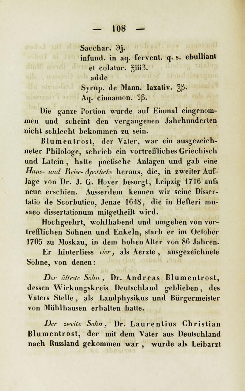 Sacchar. 3j. infund. in aq. fervenl. q. s. ebullianl et colalur. §iiiß. adde Syrup. de Mann, laxaliv. §|3. Aq. cinnamon. 5ß. Die ganze Portion wurde auf Einmal eingenom- men und seheint den vergangenen Jahrhunderten nicht schlecht bekommen zu sein. Blumenlrost, der Vater, war ein ausgezeich- neter Philologe, schrieb ein vortreffliches Griechisch und Latein, hatte poetische Anlagen und gab eine Haus- und Picise-Apotheke heraus, die, in zweiter Auf- lage von Dr. J. G. Hoyer besorgt, Leipzig 1716 aufs neue erschien. Ausserdem kennen wir seine Disser- talio de Scorbutico, Jenae 1648, die in Hefleri mu- saeo dissertalionum milgelheilt wird. Hochgeehrt, wohlhabend und umgeben von vor- trefflichen Söhnen und Enkeln, starb er im Octobcr 1705 zu Moskau, in dem hohen Aller von 86 Jahren. Er hinterliess vier, als Aerzle , ausgezeichnete Söhne, von denen: Der älteste Sohn, Dr. Andreas Blumenlrost, dessen Wirkungskreis Deutschland geblieben, des Vaters Stelle, als Landphysikus und Bürgermeister von Mühlhausen erhalten hatle. Der zweite Sohn, Dr. Laurentius Christian Blumentrost, der mit dem Vater aus Deutschland nach Russland gekommen war , wurde als Leibarzt