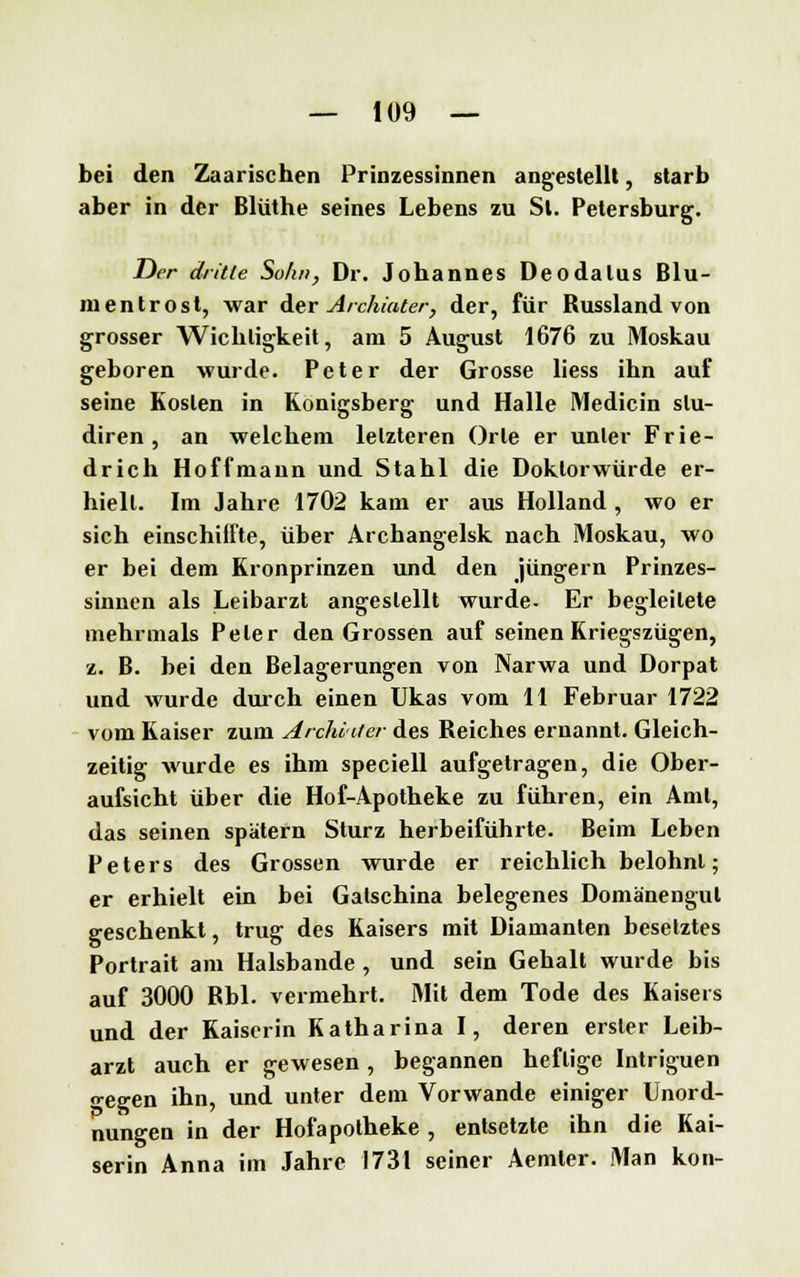 bei den Zaarischen Prinzessinnen angestellt, starb aber in der Blüthe seines Lebens zu St. Petersburg. Der dritie Sohn, Dr. Jobannes Deodalus Blu- mentrost, war der Archiater, der, für Russland von grosser Wicbligkeit, am 5 August 1676 zu Moskau geboren wurde. Peter der Grosse liess ihn auf seine Kosten in Königsberg und Halle Medicin slu- diren , an welchem letzteren Orte er unter Frie- drich Hoffmann und Stahl die Doktorwürde er- hielt. Im Jahre 1702 kam er aus Holland, wo er sich einschiffte, über Archangelsk nach Moskau, wo er bei dem Kronprinzen und den Jüngern Prinzes- sinnen als Leibarzt angestellt wurde- Er begleitete mehrmals Peter den Grossen auf seinen Kriegszügen, 2. B. bei den Belagerungen von Narwa und Dorpat und wurde durch einen Ukas vom 11 Februar 1722 vom Kaiser zum Anhalter des Reiches ernannt. Gleich- zeitig wurde es ihm speciell aufgetragen, die Ober- aufsicht über die Hof-Apotheke zu führen, ein Amt, das seinen spätem Sturz herbeiführte. Beim Leben Peters des Grossen wurde er reichlich belohnt; er erhielt ein bei Galschina belegenes Domänengut geschenkt, trug des Kaisers mit Diamanten besetztes Portrait am Halsbande , und sein Gehalt wurde bis auf 3000 Rbl. vermehrt. Mit dem Tode des Kaiseis und der Kaiserin Katharina I, deren erster Leib- arzt auch er gewesen , begannen heftige Intriguen •egen ihn, und unter dem Vorwande einiger Unord- nungen in der Hofapotheke , entsetzte ihn die Kai- serin Anna im Jahre 1731 seiner Aemler. Man kon-