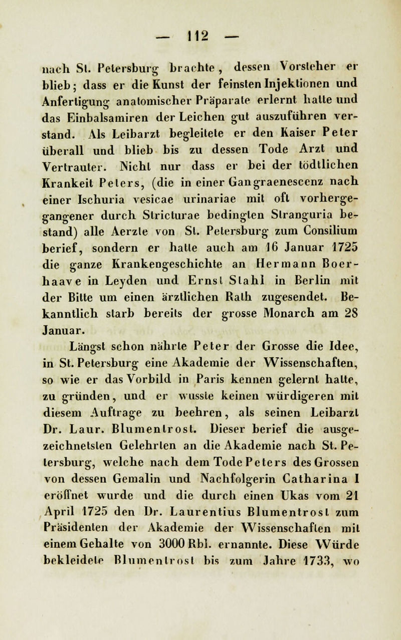 nach Sl. Petersburg brachte, dessen Vorsieher er blieb; tlass er die Kunst der feinsten Injektionen und Anfertigung anatomischer Präparate erlernt halle und das Einbalsamiren der Leichen gut auszuführen ver- stand. Als Leibarzt begleitete er den Kaiser Peter überall und blieb bis zu dessen Tode Arzt und Vertrauter. Nichl nur dass er bei der tödtlichen Krankeit Peters, (die in einer Gangraenescenz nach einer Ischuria vesicae urinariae mit oft vorherge- gangener durch Stricturae bedingten Slranguria be^ stand) alle Aerzle von Sl. Petersburg zum Consilium berief, sondern er halle auch am 16 Januar 1725 die ganze Krankengeschichte an Hermann Boer- haave in Leyden und Ernsl Stahl in Berlin mit der Bitte um einen ärztlichen Ralh zugesendet. Be- kanntlich starb bereits der grosse Monarch am 28 Januar. Längst schon nährte Peter der Grosse die Idee, in St. Petersburg eine Akademie der Wissenschaften, so wie er das Vorbild in Paris kennen gelernt halte, zu gründen, und er wusste keinen würdigeren mit diesem Auftrage zu beehren, als seinen Leibarzt Dr. Laur. Blumenlrost. Dieser berief die ausa:e- zeichnetslen Gelehrten an die Akademie nach St. Pe- tersburg, welche nach dem Tode Peters des Grossen von dessen Gemalin und Nachfolgerin Catharina I eröffnet wurde und die durch einen Ukas vom 21 April 1725 den Dr. Laurentius Blumentrosl zum Präsidenten der Akademie der Wissenschaften mit einem Gehalte von 3000 Rbl. ernannte. Diese Würde bekleidete Blumenlrost bis zum Jahre 1733, wo