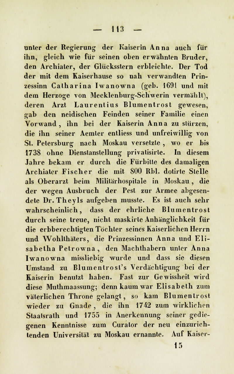 unler der Regierung der Kaiserin Anna auch für ihn, gleich wie für seinen oben erwähnten Bruder, den Archiater, der Glücksstern erbleichte. Der Tod der mit dem Kaiserhause so nah verwandten Prin- zessinn Calharina Iwanowna (geb. 1691 und mit dem Herzoge von Mecklenburg-Schwerin vermählt), deren Arzt Laurentius Blumentrost gewesen, gab den neidischen Feinden seiner Familie einen Vorwand, ihn bei der Kaiserin Anna zu stürzen, die ihn seiner Aemler entliess und unfreiwillig von St. Petersburg nach Moskau versetzte , wo er bis 1738 ohne Dienstanslellung privalisirle. In diesem Jahre bekam er durch die Fürbitte des damaligen Archiater Fischer die mit 800 Rbl. dotirte Stelle als Oberarzt beim Mililärhospitale in Moskau, die der wegen Ausbruch der Pest zur Armee abgesen- dete Dr. Theyls aufgeben musste. Es ist auch sehr wahrscheinlich, dass der ehrliche Blumentrost durch seine treue, nicht maskirle Anhänglichkeit für die erbberechtigten Töchter seines Kaiserlichen Herrn und Wohllhälers, die Prinzessinnen Anna und Eli- sabelha Petrowna, den Machthabern unler Anna Iwanowna missliebig wurde und dass sie diesen Umstand zu Blumentrosl's Verdächtigung bei der Kaiserin benutzt haben. Fast zur Gewissheit wird diese Muthmaassung; denn kaum war Elisabeth zum väterlichen Throne gelangt, so kam Blumenlrost wieder zu Gnade, die ihn 1742 zum wirklichen Staatsralh und 1755 in Anerkennung seiner gedie- genen Kenntnisse zum Curator der neu einzurich- tenden Universität zu Moskau ernannte. Auf Kaiser- 15