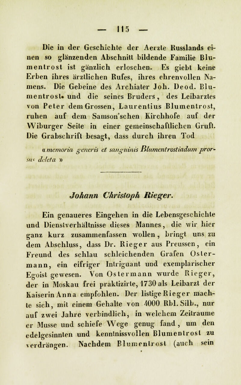 Die in der Geschichte der Aerzle Kusslands ei- nen so glänzenden Abschnitt bildende Familie Blu- mentrost ist gänzlich erloschen. Es giebt keine Erben ihres ärztlichen Rufes, ihres ehrenvollen Na- mens. Die Gebeine des Archialer Job. Deod. Blu- mentrosU und die seines Bruders, des Leibarztes von Peter dem Grossen, Laurentius Blumentrost, ruhen auf dem Samson'schen Kirchhofe auf der Wiburger Seile in einer gemeinschaftlichen Gruft. Die Grabschrift besagt, dass durch ihren Tod «memoria genciis et sanguinis Blumentrostiadum pror- .v«v deleta » Johann Christoph Rieger. Ein genaueres Eingehen in die Lebensgeschichte und Dienstverhältnisse dieses Mannes, die wir hier ganz kurz zusammenfassen wollen, bringt uns zu dem Abschluss, dass Dr. Rieger aus Preusscn, ein Freund des schlau schleichenden Grafen Osler- mann, ein eifriger Inlriguant und exemplarischer Egoist gewesen. Von Ostermann Avurde Rieger, der in Moskau frei praktizirle, 1730 als Leibarzt der Kaiserin Anna empfohlen. Der listige Rieger mach- te sich, mit einem Gehalte von 4000 Rbl. Silb., nur auf zwei Jahre verbindlich, in welchem Zeiträume er Müsse und schiefe Wege genug fand , um den edelgesinnten und kennlnissvollen Blumenlrosl zu verdrängen. Nachdem Blumenlrosl (auch sein