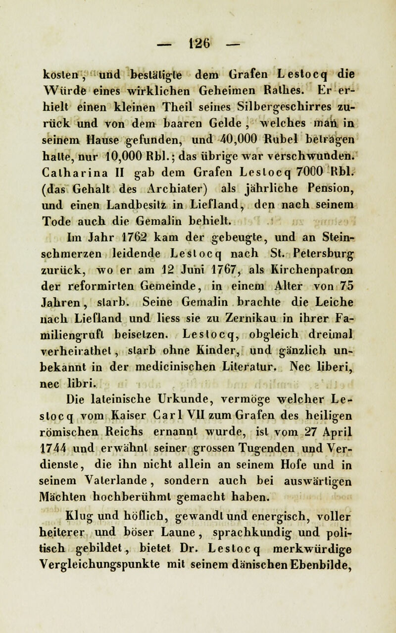 kosten, und bestätigte dem Grafen Lestocq die Würde eines wirklichen Geheimen Rathes. Er er- hielt einen kleinen Theil seines Silbergeschirres zu- rück und von dem haaren Gelde , welches man. in seinem Hause gefunden, und 40,000 Rubel betragen halte, nur 10,000 Rbl.; das übrige war verschwunden. Calharina II gab dem Grafen Lestocq 7000 Rbl. (das Gehalt des Archiater) als jährliche Pension, und einen Landbesitz in Liefland, den nach seinem Tode auch die Gemahn behielt. Im Jahr 1762 kam der gebeugte, und an Stein- schmerzen leidende Lestocq nach St. Petersburg zurück, wo er am 12 Juni 1767, als Kirchenpatron der reformirten Gemeinde, in einem Alter von 75 Jahren, starb. Seine Gemahn brachte die Leiche nach Liefland und liess sie zu Zernikau in ihrer Fa- miliengruft beisetzen. Lestocq, obgleich dreimal verheirathet, starb ohne Kinder, und gänzlich un- bekannt in der medicinischen Literatur. Nee liberi, nee libri. Die lateinische Urkunde, vermöge welcher Le- stocq vom Kaiser Carl VII zum Grafen des heiligen römischen Reichs ernannt wurde, ist vom 27 April 1744 und erwähnt seiner grossen Tugenden und Ver- dienste, die ihn nicht allein an seinem Hofe und in seinem Valerlande, sondern auch bei auswärtigen Mächten hochberühml gemacht haben. Klug und höflich, gewandt und energisch, voller heiterer und böser Laune, sprachkundig und poli- tisch gebildet, bietet Dr. Lestocq merkwürdige Vergleichungspunkte mit seinem dänischen Ebenbilde,