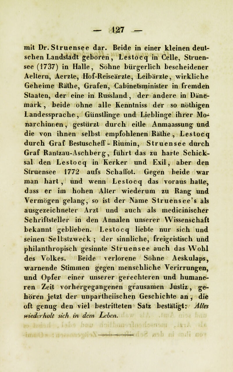 mit Dr.Struensee dar. Beide in einer kleinen deut- schen Landstadt geboren, Lestocq in Celle, Struen- see (1737) in Halle, Söhne bürgerlich bescheidener Aellern, Aerzle, Hof-Reiseärzle, Leibärzte, wirkliche Geheime Räthe, Grafen, Cabinetsminister in fremden Staaten, der eine in Russland, der andere in Däne- mark , beide ohne alle Kenntniss der so nöthigen Landessprache, Günstlinge und Lieblinge ihrer Mo-4 narchinnen, gestürzt durch eitle Anmaassung und die von ihnen selbst empfohlenen Räthe, Lestocq durch Graf Besluscheff-Riumin, Struensee durch Graf Ranlzau-Aschberg, führt das zu harte Schick- sal den Lestocq in Kerker und Exil, aber den Slruensee 1772 aufs Schall'ot. Gegen beide war man hart , und wenn Lestocq das voraus hatte, dass er im hohen Aller wiederum zu Rang und Vermögen gelang, so ist der Name Struensee's als ausgezeichneter Arzt und auch als medicinischer Schriftsteller in den Annalen unserer Wissenschaft bekannt geblieben. Lestocq lieble nur sich und seinen Selbstzweck ; der sinnliche, freigeistisch und philanthropisch gesinnte Struensee auch das Wohl des Volkes. Beide verlorene Söhne Aeskulaps, warnende Stimmen gegen menschliche Verirrungen, und Opfer einer unserer gerechteren und humane- ren Zeil vorhergegangenen grausamen Justiz, ge- hören jetzt der unparteiischen Geschichte an , die oft genug den viel bestrittelen Salz bestätigt: Alles wiederholt sich in dem Leben.