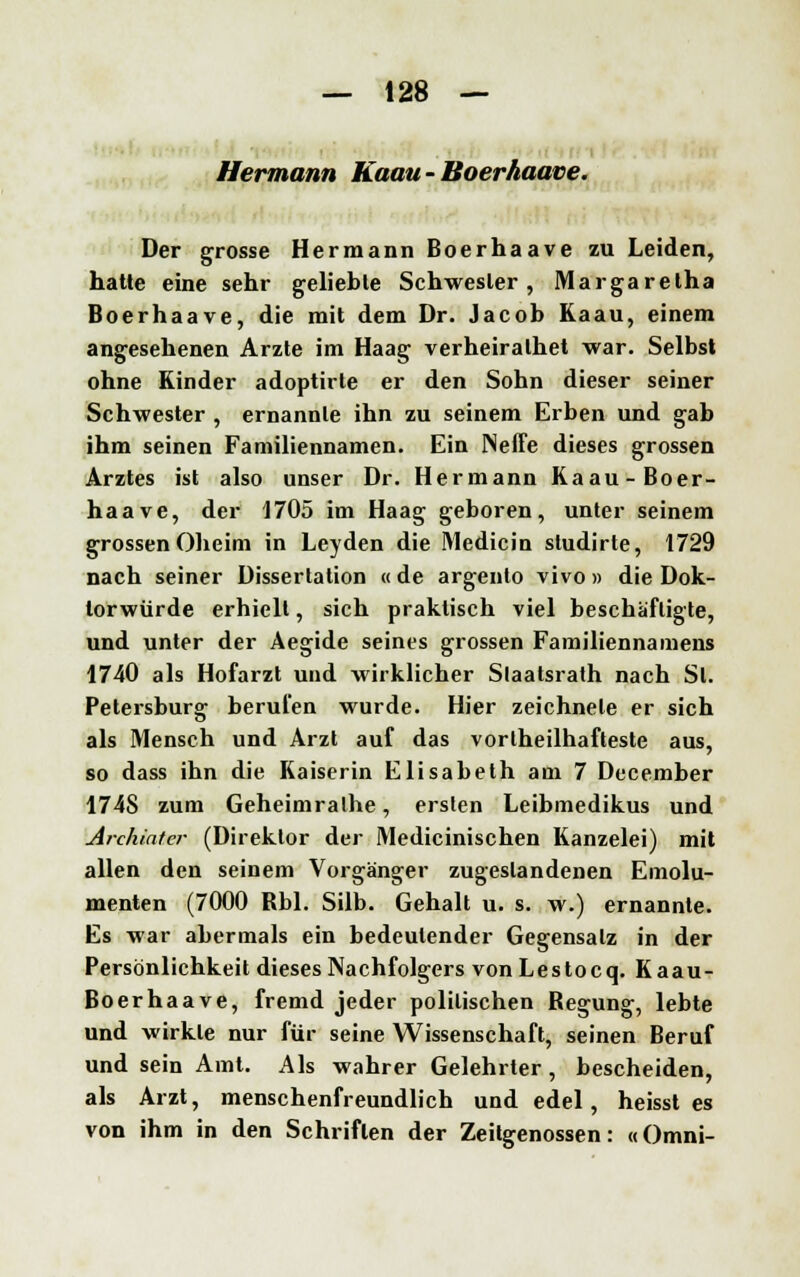 Hermann Kaau- Boerhaave. Der grosse Hermann Boerhaave zu Leiden, hatte eine sehr geliebte Schwester, Margaretha Boerhaave, die mit dem Dr. Jacob Kaau, einem angesehenen Arzte im Haag verheiralhet war. Selbst ohne Kinder adoptirte er den Sobn dieser seiner Schwester , ernannte ihn zu seinem Erben und gab ihm seinen Familiennamen. Ein Neffe dieses grossen Arztes ist also unser Dr. Hermann Kaau-Boer- haave, der 1705 im Haag geboren, unter seinem grossen Oheim in Leyden die Medicin sludirte, 1729 nach seiner Dissertation « de argento vivo » die Dok- torwürde erhielt, sich praktisch viel beschäftigte, und unter der Aegide seines grossen Familiennamens 1740 als Hofarzt und wirklicher Slaatsrath nach Sl. Petersburg berufen wurde. Hier zeichnete er sich als Mensch und Arzt auf das vortheilhafteste aus, so dass ihn die Kaiserin Elisabeth am 7 December 174S zum Geheimralhe, ersten Leibmedikus und Ardüatcr (Direktor der Medicinischen Kanzelei) mit allen den seinem Vorgänger zugestandenen Emolu- menten (7000 Rbl. Silb. Gehalt u. s. w.) ernannte. Es war abermals ein bedeutender Gegensalz in der Persönlichkeit dieses Nachfolgers von Lestocq. Kaau- Boerhaave, fremd jeder politischen Regung, lebte und wirkte nur für seine Wissenschaft, seinen Beruf und sein Amt. Als wahrer Gelehrter, bescheiden, als Arzt, menschenfreundlich und edel, heisst es von ihm in den Schriften der Zeitgenossen: «Omni-