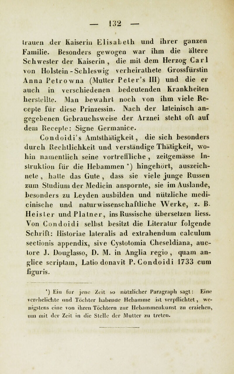 hauen der Kaiserin Elisabeth und ihrer ganzen Familie. Besonders gewogen war ihm die allere Schwester der Kaiserin, die mil dem Herzog Carl von Holstein-Schleswig verheiralhele Grossfürstin Anna Petrowna (Mutler Peter's III) und die er auch in verschiedenen bedeutenden Krankheilen herstellte. Man bewahrt noch von ihm viele Re- eepte für diese Prinzessin. Nach der lateinisch an- gegebenen Gebrauchsweise der Arznei steht oft auf dem Receple: Signe Germanice. Condoidi's Amtstätigkeit, die sich besonders durch Rechtlichkeit und verständige Thätigkeit, wo- hin namentlich seine vortreffliche, zeitgemässe In- struktion für die Hebammen *) hingehört, auszeich- nete , halle das Gute , dass sie viele junge Russen zum Studium der Medicin anspornte, sie im Auslände, besonders zu Leyden ausbilden und nützliche medi- cinische und naturwissenschaftliche Werke, z. B Heisler undPlalner, ins Russische übersetzen Hess. Von Condoidi selbst besitzt die Literatur folgende Schrift: Hisloriae lateralis ad exlrahendum calculum sectionis appendix, sive Cystotomia Cheseldiana, auc- lorc J. Üouglasso, D. M. in Anglia regio , quam an- glice scriptam, Latio donavit P. Condoidi 1733 cum fj2:uris. ') Ein für jene Zeit so nützlicher Paragraph sagt: Eine verehelichte und Töchter habende Hebamme ist verpflichtet, we- nigstens eine von ihren Töchtern zur Hebammenkunst zu erziehen, um mit der Zeil in die Stelle der Mutter zu treten.