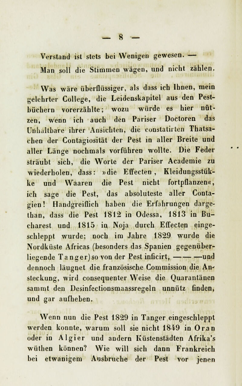 Verstand ist stets bei Wenigen gewesen. — Man soll die Stimmen wägen, und nicht zählen. Was wäre überflüssiger, als dass ich Ihnen, mein gelehrter College, die Leidenskapitel aus den Pest- büchern vorerzählte; wozu würde es hier nüt- zen, wenn ich auch den Pariser Doctoren das Unhaltbare ihrer Ansichten, die constatirten Thatsa- chen der Contagiosität der Pest in aller Breite und aller Länge nochmals vorführen wollte. Die Feder sträubt sieb, die Worte der Pariser Academie zu wiederholen, dass: »die Effecten, Kleidungsstük- ke und Waaren die Pest nicht fortpflanzen«, ich sage die Pest, das absoluteste aller Conta- gien! Handgreiflich haben die Erfahrungen darge- than, dass die Pest 1812 in Odessa, 1813 in Bu- charest und 1815 in Noja durch Effecten einge- schleppt wurde; noch im Jahre 1829 wurde die Nordküste Africas (besonders das Spanien gegenüber- liegende Tanger)so von der Pest inficirl, und dennoch läugnet die französische Commission die An' steckung, wird consequenter Weise die Quarantänen sammt den Desinfectionsmaassregeln unnütz linden, und gar aufheben. Wenn nun die Pest 1829 in Tanger eingeschleppt werden konnte, warum soll sie nicht 1849 in Oran oder in Algier und andern Küstenstädten Afrika's wüthen können? Wie will sich dann Frankreich bei etwanigem Ausbruche der Pest vor jenen