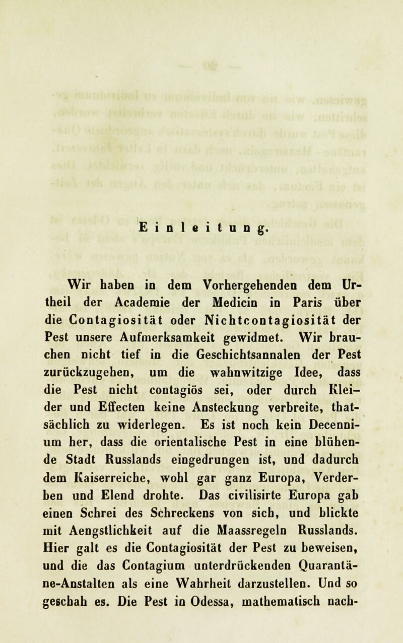 Einleitung. Wir haben in dem Vorhergehenden dem Ur- theil der Academie der Medicin in Paris über die Contagiosität oder Nichtcontagiosität der Pest unsere Aufmerksamkeit gewidmet. Wir brau- chen nicht tief in die Geschichtsannalen der Pest zurückzugehen, um die wahnwitzige Idee, dass die Pest nicht contagiös sei, oder durch Klei- der und Effecten keine Ansteckung verbreite, tat- sächlich zu widerlegen. Es ist noch kein Decenni- um her, dass die orientalische Pest in eine blühen- de Stadt Busslands eingedrungen ist, und dadurch dem Kaiserreiche, wohl gar ganz Europa, Verder- ben und Elend drohte. Das civilis» te Europa gab einen Schrei des Schreckens von sich, und blickte mit Aengstlichkeit auf die Maassregeln Russlands. Hier galt es die Contagiosität der Pest zu beweisen, und die das Contagium unterdrückenden Quarantä- ne-Anstalten als eine Wahrheit darzustellen. Und so geschah es. Die Pest in Odessa, mathematisch nach-