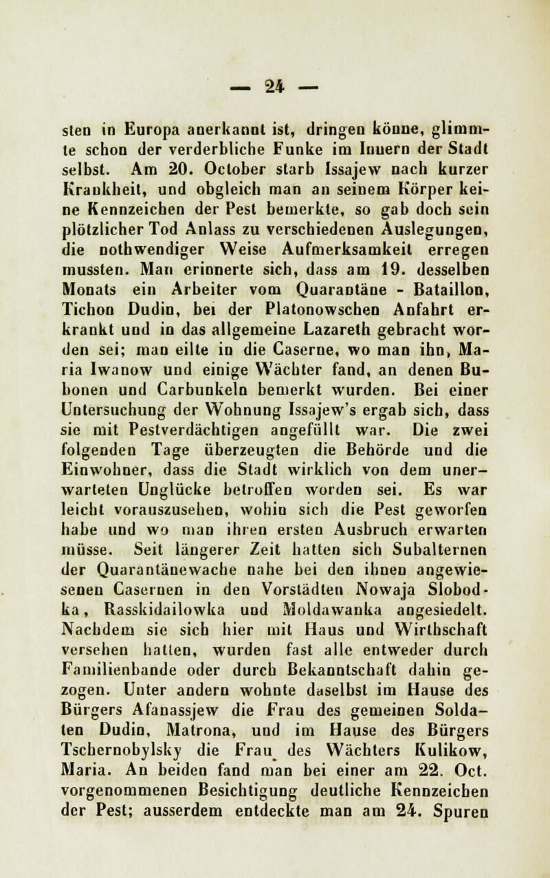 — 24 — steo in Europa anerkannt ist, dringen könne, glimm- te schon der verderbliche Funke im Innern der Stadt selbst. Am 20. Oclober starb Issajevv nach kurzer Krankheit, und obgleich man an seinem Körper kei- ne Kennzeichen der Pest bemerkte, so gab doch sein plötzlicher Tod Anlass zu verschiedenen Auslegungen, die notwendiger Weise Aufmerksamkeit erregen mussten. Man erinnerte sich, dass am 19. desselben Monats ein Arbeiter vom Quarantäne - Bataillon, Tichon Dudin, bei der Platonowschen Anfahrt er- krankt und in das allgemeine Lazareth gebracht wor- den sei; man eilte in die Gascrne, wo man ihn, Ma- ria Iwanow und einige Wächter fand, an denen Bu- bonen und Carbunkeln bemerkt wurden. Bei einer Untersuchung der Wohnung Issajew's ergab sich, dass sie mit Pestverdächtigen angefüllt war. Die zwei folgenden Tage überzeugten die Behörde und die Einwohner, dass die Stadt wirklich von dem uner- warteten Unglücke betroffen worden sei. Es war leicht vorauszusehen, wohin sich die Pest geworfen habe und wo man ihren ersten Ausbruch erwarten müsse. Seit längerer Zeit hatten sich Subalternen der Quarantänewache nahe bei den ihnen angewie- seneu Casernen in den Vorstädten Nowaja Slobod- ka, Rasskidailowka und Moldawanka angesiedelt. Nachdem sie sich hier mit Haus und Wirtbschaft versehen hallen, wurden fast alle entweder durch Faniilienbande oder durch Bekanntschaft dahin ge- zogen. Unter andern wohnte daselbst im Hause des Bürgers Afanassjew die Frau des gemeinen Solda- ten Dudin, Matrona, und im Hause des Bürgers Tschernobylsky die Frau des Wächters Kulikow, Maria. An beiden fand man bei einer am 22. Oct. vorgenommenen Besichtigung deutliche Kennzeichen