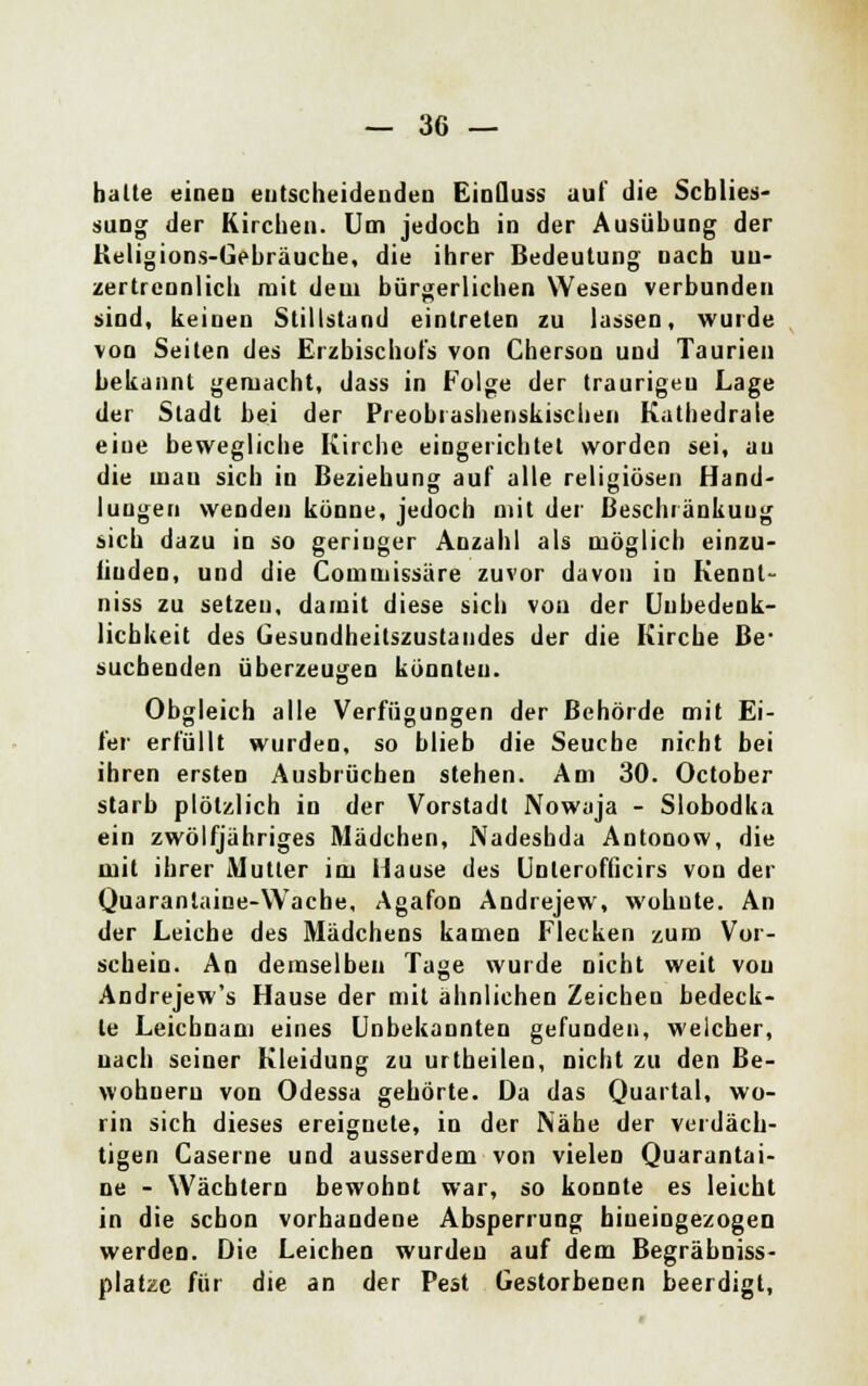 halte eineu entscheidenden EinQuss auf die Schlies- sung der Kirchen. Um jedoch in der Ausübung der Keligions-Gebräuche, die ihrer Bedeutung nach uu- zertrennlich mit dem bürgerlichen Wesen verbunden sind, keinen Stillstand eintreten zu lassen, wurde von Seiten des Erzbischofs von Cherson und Taurien bekannt gemacht, dass in Folge der traurigen Lage der Stadt bei der Preobrashenskischen Kathedrale eiue bewegliche Kirche eingerichtet worden sei, au die mau sich in Beziehung auf alle religiösen Hand- lungen wenden könne, jedoch mit der Beschränkung sich dazu in so geriuger Anzahl als möglich einzu- finden, und die Commissäre zuvor davon in Kennl- niss zu setzen, damit diese sich vou der Unbedenk- lichkeit des Gesundheitszustandes der die Kirche Be- suchenden überzeugen könnten. Obgleich alle Verfügungen der Behörde mit Ei- fer erfüllt wurden, so blieb die Seuche nicht bei ihren ersten Ausbrüchen stehen. Am 30. October starb plötzlich in der Vorstadt Nowaja - Slobodka ein zwölfjähriges Mädchen, Nadeshda Antonow, die mit ihrer Mutler im Hause des Unlerofficirs von der Quarantaine-Wache, Agafon Andrejew, wohnte. An der Leiche des Mädchens kamen Flecken zum Vor- schein. An demselben Tage wurde nicht weit vou Andrejew's Hause der mit ähnlichen Zeichen bedeck- te Leichnam eines Unbekannten gefunden, welcher, uach seiner Kleidung zu urtbeilen, nicht zu den Be- wohnern von Odessa gehörte. Da das Quartal, wo- rin sich dieses ereignete, in der Nähe der verdäch- tigen Caserne und ausserdem von vielen Quarantai- ne - Wächtern bewohnt war, so konnte es leicht in die schon vorhandene Absperrung hineingezogen werden. Die Leichen wurden auf dem Begräbniss- platze für die an der Pest Gestorbenen beerdigt,