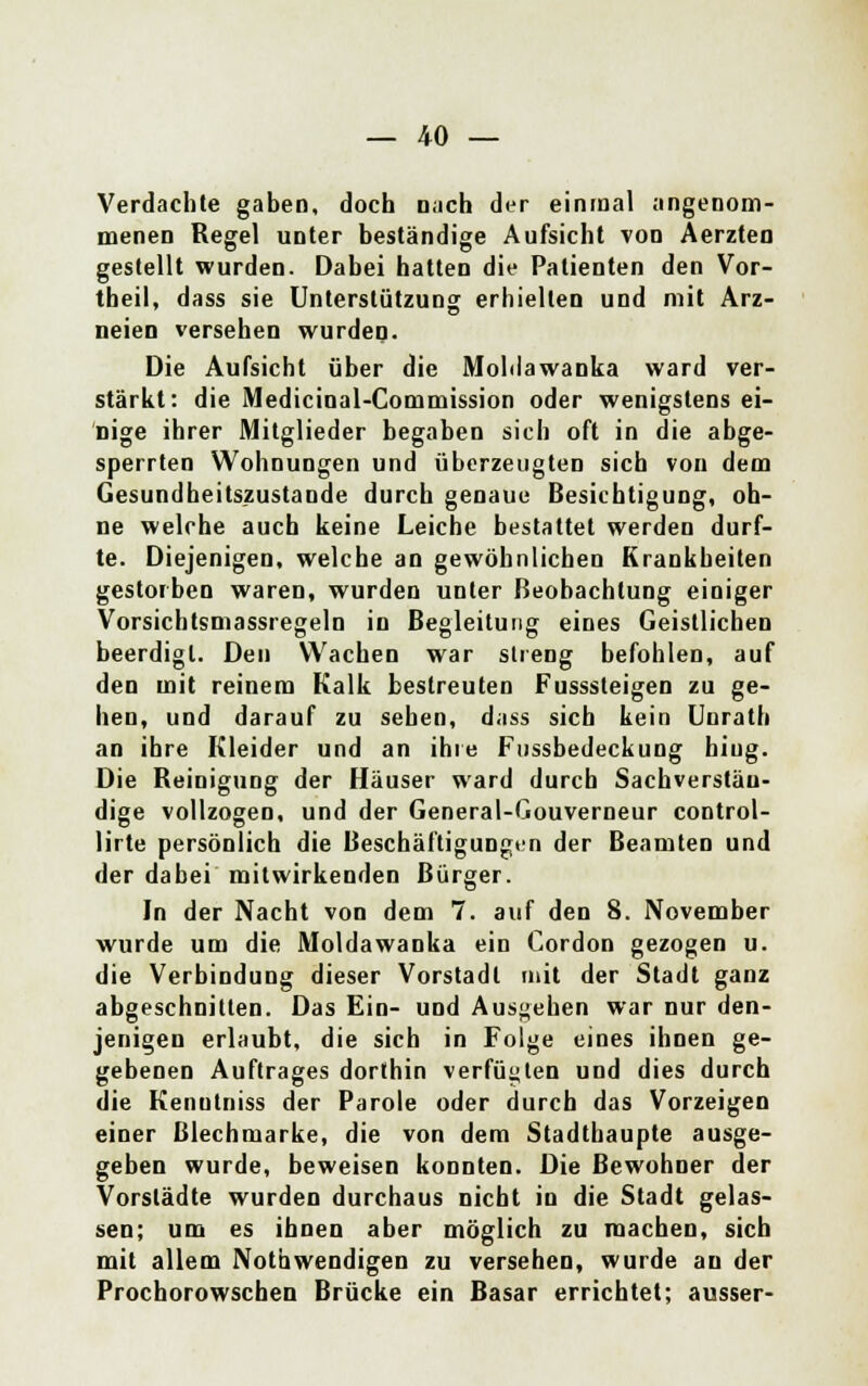 Verdachte gaben, doch nach der einmal angenom- menen Regel unter beständige Aufsicht von Aerzten gestellt wurden. Dabei hatten die Patienten den Vor- theil, dass sie Unterstützung erhielten und mit Arz- neien versehen wurden. Die Aufsicht über die Moblawanka ward ver- stärkt: die Medicinal-Commission oder wenigstens ei- nige ihrer Mitglieder begaben sich oft in die abge- sperrten Wohnungen und überzeugten sich von dem Gesundheitszustände durch genaue Besichtigung, oh- ne welche auch keine Leiche bestattet werden durf- te. Diejenigen, welche an gewöhnlichen Krankheiten gestorben waren, wurden unter Beobachtung einiger Vorsichtsmassregeln in Begleitung eines Geistlichen beerdigt. Den Wachen war streng befohlen, auf den mit reinem Kalk bestreuten Fusssteigen zu ge- hen, und darauf zu sehen, dass sich kein Unrath an ihre Kleider und an ihre Fussbedeckung hiug. Die Reinigung der Häuser ward durch Sachverstän- dige vollzogen, und der General-Gouverneur control- lirte persönlich die Beschäftigungen der Beamten und der dabei mitwirkenden Bürger. In der Nacht von dem 7. auf den 8. November wurde um die Moldawanka ein Cordon gezogen u. die Verbindung dieser Vorstadt mit der Stadt ganz abgeschnitten. Das Ein- und Ausgehen war nur den- jenigen erlaubt, die sich in Folge eines ihnen ge- gebenen Auftrages dorthin verfügten und dies durch die Kenutniss der Parole oder durch das Vorzeigen einer Blechmarke, die von dem Stadthaupte ausge- geben wurde, beweisen konnten. Die Bewohner der Vorstädte wurden durchaus nicht in die Stadt gelas- sen; um es ihnen aber möglich zu machen, sich mit allem Notwendigen zu versehen, wurde an der Prochorowschen Brücke ein Basar errichtet; ausser-