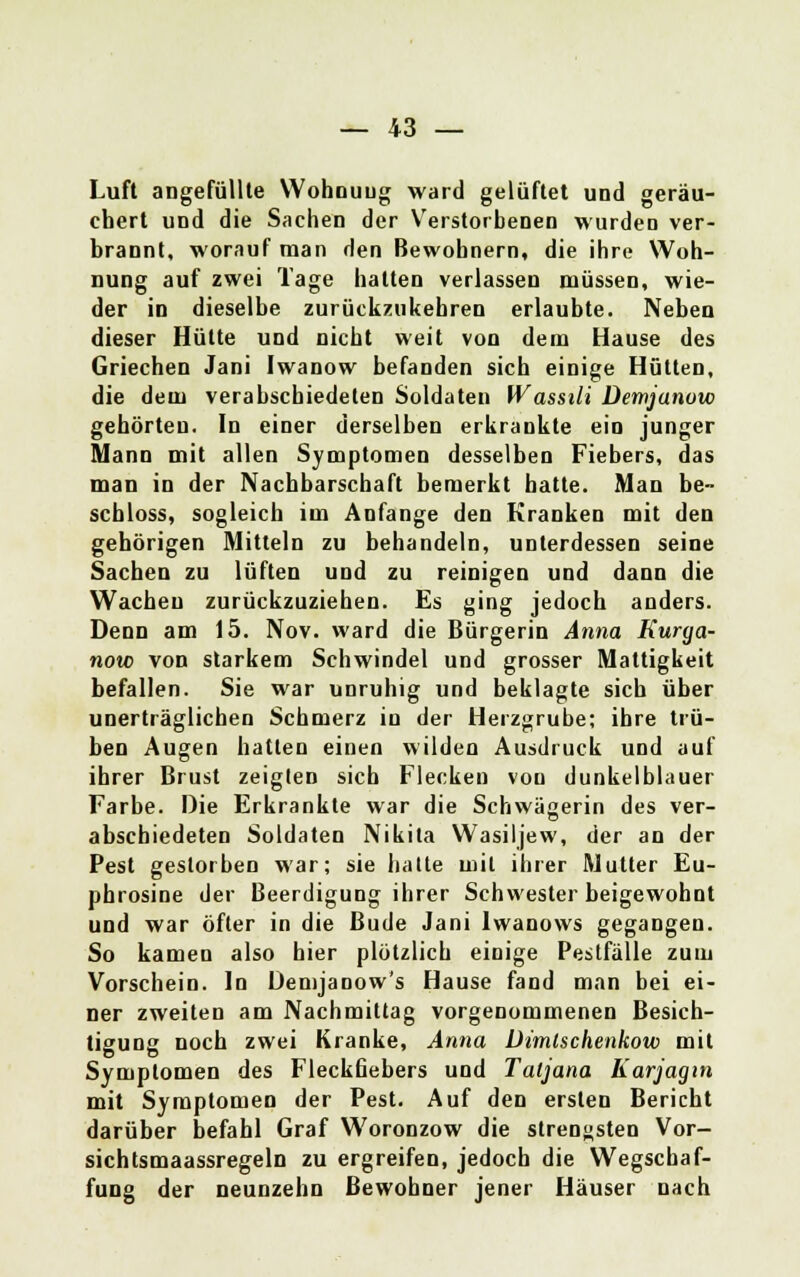 Luft angefüllte Wohouug ward gelüftet und geräu- chert und die Sachen der Verstorbenen wurden ver- brannt, worauf man den Bewohnern, die ihre Woh- nung auf zwei Tage halten verlassen müssen, wie- der in dieselbe zurückzukehren erlaubte. Neben dieser Hütte und nicht weit von dem Hause des Griechen Jani Iwanow befanden sich einige Hütten, die dem verabschiedeten Soldaten Wassili Demjanow gehörten. In einer derselben erkrankte ein junger Mann mit allen Symptomen desselben Fiebers, das man in der Nachbarschaft bemerkt hatte. Man be- schloss, sogleich im Anfange den Kranken mit den gehörigen Mitteln zu behandeln, unterdessen seine Sachen zu lüften und zu reinigen und dann die Wachen zurückzuziehen. Es ging jedoch anders. Denn am 15. Nov. ward die Bürgerin Anna Kurga- now von starkem Schwindel und grosser Mattigkeit befallen. Sie war unruhig und beklagte sich über unerträglichen Schmerz in der Herzgrube; ihre trü- ben Augen hatten einen wilden Ausdruck und auf ihrer Brust zeiglen sich Flecken von dunkelblauer Farbe. Die Erkrankte war die Schwägerin des ver- abschiedeten Soldaten Nikila Wasiljew, der an der Pest gestorben war; sie halte mit ihrer Mutter Eu- phrosine der Beerdigung ihrer Schwester beigewohnt und war öfter in die Bude Jani Iwanows gegangen. So kamen also hier plötzlich einige Pestfälle zum Vorschein. In Demjanow's Hause fand man bei ei- ner zweiten am Nachmittag vorgenommenen Besich- tigung noch zwei Kranke, Anna Dimlschenkow mit Symptomen des Fleckfiebers und Taljana Karjagin mit Symptomen der Pest. Auf den ersten Bericht darüber befahl Graf Woronzow die strengsten Vor- sichtsmaassregeln zu ergreifen, jedoch die Wegschaf- fung der neunzehn Bewohner jener Häuser nach