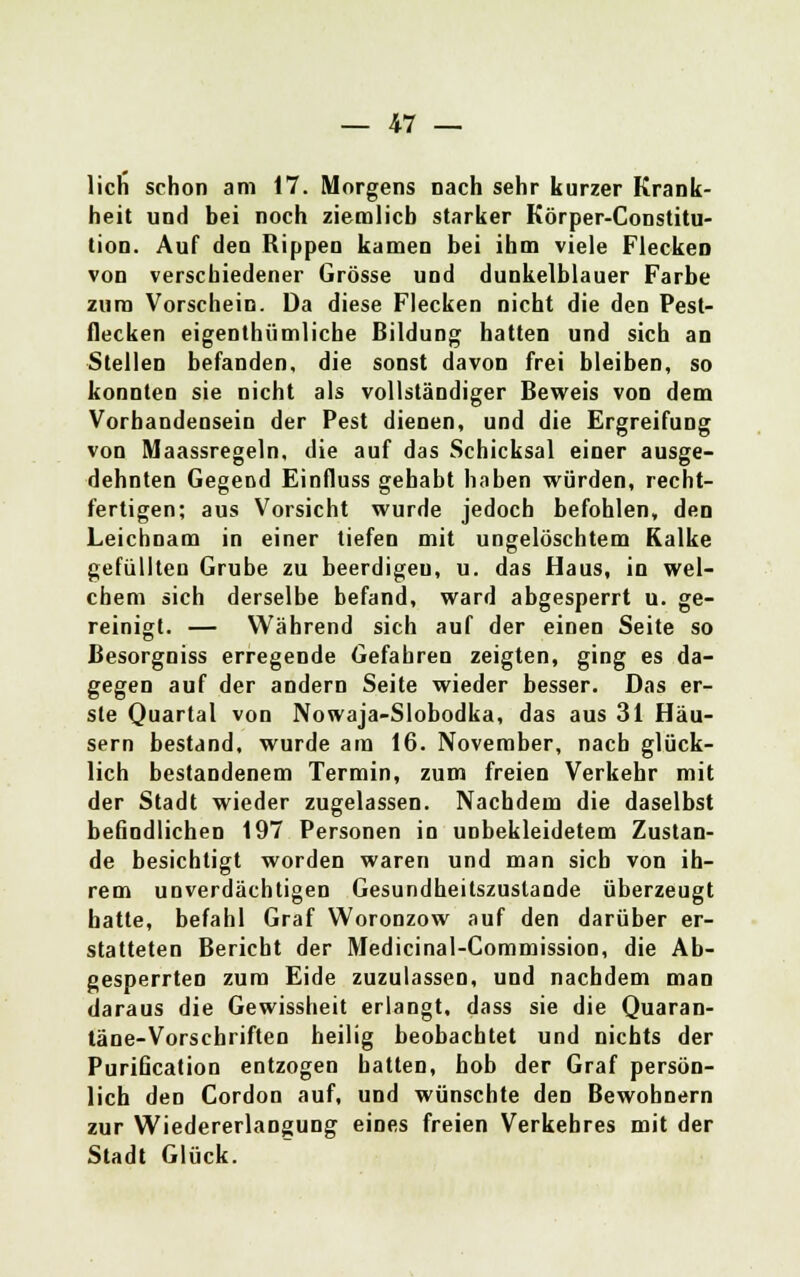 lieh schon am 17. Morgens nach sehr kurzer Krank- heit und bei noch ziemlich starker Körper-Constitu- tion. Auf den Rippen kamen bei ihm viele FleckeD von verschiedener Grösse und dunkelblauer Farbe zum Vorschein. Da diese Flecken nicht die den Pest- flecken eigenthümliche Bildung hatten und sich an Stellen befanden, die sonst davon frei bleiben, so konnten sie nicht als vollständiger Beweis von dem Vorhandensein der Pest dienen, und die Ergreifung von Maassregeln, die auf das Schicksal einer ausge- dehnten Gegend Einfluss gehabt haben würden, recht- fertigen; aus Vorsicht wurde jedoch befohlen, den Leichnam in einer tiefen mit ungelöschtem Kalke gefüllten Grube zu beerdigeu, u. das Haus, in wel- chem sich derselbe befand, ward abgesperrt u. ge- reinigt. — Während sich auf der einen Seite so Besorgniss erregende Gefahren zeigten, ging es da- gegen auf der andern Seite wieder besser. Das er- ste Quartal von Nowaja-Slobodka, das aus 31 Häu- sern bestand, wurde am 16. November, nach glück- lich bestandenem Termin, zum freien Verkehr mit der Stadt wieder zugelassen. Nachdem die daselbst befindlichen 197 Personen in unbekleidetem Zustan- de besichtigt worden waren und man sieb von ih- rem unverdächtigen Gesundheitszustande überzeugt hatte, befahl Graf Woronzow auf den darüber er- statteten Bericht der Medicinal-Commission, die Ab- gesperrten zum Eide zuzulassen, und nachdem man daraus die Gewissheit erlangt, dass sie die Quaran- täne-Vorschriften heilig beobachtet und nichts der Purification entzogen hatten, hob der Graf persön- lich den Cordon auf, und wünschte den Bewohnern zur Wiedererlangung eines freien Verkehres mit der Stadt Glück.