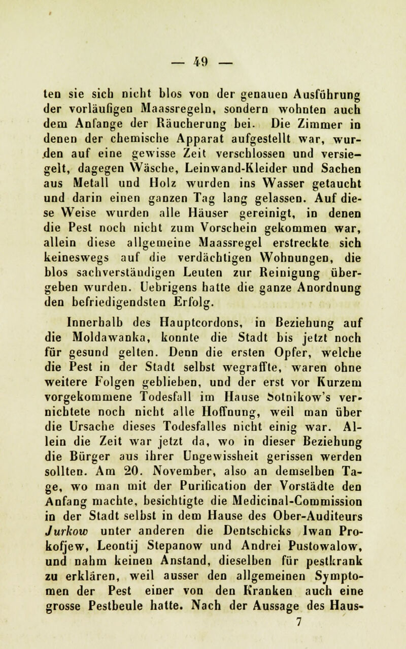 tea sie sich nicht blos vod der genauen Ausführung der vorläufigen Maassregeln, sondern wohnten auch dem Anlange der Räucherung bei. Die Zimmer in denen der chemische Apparat aufgestellt war, wur- den auf eine gewisse Zeit verschlossen und versie- gelt, dagegen Wäsche, Leinwand-Kleider und Sachen aus Metall und Holz wurden ins Wasser getaucht und darin einen ganzen Tag lang gelassen. Auf die- se Weise wurden alle Häuser gereinigt, in denen die Pest noch nicht zum Vorschein gekommen war, allein diese allgemeine Maassregel erstreckte sich keineswegs auf die verdächtigen Wohnungen, die blos sachverständigen Leuten zur Reinigung über- geben wurden. Uebrigens hatte die ganze Anordnung den befriedigendsten Erfolg. Innerhalb des Hauptcordons, in Beziehung auf die Moldawanka, konnte die Stadt bis jetzt noch für gesund gelten. Denn die ersten Opfer, welche die Pest in der Stadt selbst wegraffte, waren ohne weitere Folgen geblieben, und der erst vor Kurzem vorgekommene Todesfall im Hause botnikow's ver- nichtete noch nicht alle Hoffnung, weil man über die Ursache dieses Todesfalles nicht einig war. Al- lein die Zeit war jetzt da, wo in dieser Beziehung die Bürger aus ihrer Ungewissheit gerissen werden sollten. Am 20. November, also an demselben Ta- ge, wo man mit der Purification der Vorstädte den Anfang machte, besichtigte die Medicinal-Commission in der Stadt selbst in dem Hause des Ober-Auditeurs Jurkow unter anderen die Dentschicks Iwan Pro- kofjew, Leontij Stepanow und Andrei Pustowalow, und nahm keinen Anstand, dieselben für pestkrank zu erklären, weil ausser den allgemeinen Sympto- men der Pest einer von den Kranken auch eine grosse Pestbeule hatte. Nach der Aussage des Haus- 7