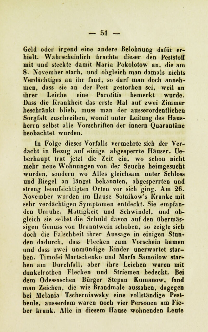 Geld oder irgend eine andere Belohnung dafür er- hielt. Wahrscheinlich brachte dieser den Feststoff mit und steckte damit Maria Pokolotow an, die am 8. November starb, und obgleich man damals nichts Verdächtiges an ihr fand, so darf man doch anneh- men, dass sie an der Pest gestorben sei, weil an ihrer Leiche eine Parotitis bemerkt wurde. Dass die Krankheit das erste Mal auf zwei Zimmer beschränkt blieb, muss man der ausserordentlichen Sorgfalt zuschreiben, womit unter Leitung des Haus- herrn selbst alle Vorschriften der innern Quarantäne beobachtet wurden. In Folge dieses Vorfalls vermehrte sich der Ver- dacht in Bezug auf einige abgesperrte Häuser. Ue- berhaupt trat jetzt die Zeit ein, wo schon nicht mehr neue Wohnungen von der Seuche heimgesucht wurden, sondern wo Alles gleichsam unter Schloss und Riegel an längst bekannten, abgesperrten und streng beaufsichtigten Orten vor sich ging. Am 26. November wurden im Hause Sotnikow's Kranke mit sehr verdächtigen Symptomen entdeckt. Sie empfan- den Unruhe, Mattigkeit und Schwindel, und ob- gleich sie selbst die Schuld davon auf den übermäs- sigen Genuss von Branntwein schoben, so zeigte sieb doch die Falschheit ihrer Aussage in einigen Stun- den dadurch, dass Flecken zum Vorschein kamen und dass zwei unmündige Kinder unerwartet star- ben. Timofei Martschenko und Marfa Samoilow star- ben am Durchfall, aber ihre Leichen waren mit dunkelrothen Flecken und Striemen bedeckt. Bei dem Odessaschen Bürger Stepan Kumanow, fand man Zeichen, die wie Brandmale aussahen, dagegen bei Melania Tschemiawsky eine vollständige Pest- beule, ausserdem waren noch vier Personen am Fie- ber krank. Alle in diesem Hause wohnenden Leute