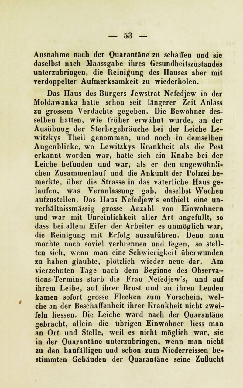 Ausnahme nach der Quarantäne zu schaffen und sie daselbst nach Maassgabe ihres Gesundheitszustandes unterzubringen, die Reinigung des Hauses aber mit verdoppelter Aufmerksamkeit zu wiederholen. Das Haus des Bürgers Jewstrat Nefedjew in der Moldawanka hatte schon seit längerer Zeit Anlass zu grossem Verdachte gegeben. Die Bewohner des- selben batten, wie früher erwähnt wurde, an der Ausübuug der Sterbegebräuche bei der Leiche Le- witzkys Theil genommen, und noch in demselben Augenblicke, wo Lewitzkys Krankheit als die Pest erkannt worden war, hatte sich ein Knabe bei der Leiche befunden und war, als er den ungewöhnli- chen Zusammenlauf und die Ankunft der Polizei be- merkte, über die Strasse in das väterliche Haus ge- laufen, was Veranlassung gab, daselbst Wachen aufzustellen. Das Haus Nefedjew's enthielt eine un- verbältnissmässig grosse Anzahl von Einwohnern und war mit Unreinlichkeit aller Art angefüllt, so dass bei allem Eifer der Arbeiter es unmöglich war, die Reinigung mit Erfolg auszuführen. Denn man mochte noch soviel verbrennen und fegen, so stell- ten sich, wenn man eine Schwierigkeit überwunden zu haben glaubte, plötzlich wieder neue dar. Am vierzehnten Tage nach dem Beginne des Observa- tions-Termins starb die Frau Nefedjew's, und auf ihrem Leibe, auf ihrer Brust und an ihren Lenden kamen sofort grosse Flecken zum Vorschein, wel- che an der Beschaffenheit ihrer Krankheit nicht zwei- feln Hessen. Die Leiche ward nach der Quarantäne gebracht, allein die übrigen Einwohner Hess man an Ort und Stelle, weil es nicht möglich war, sie in der Quarantäne unterzubringen, wenn man nicht zu den baufälligen und schon zum Niederreissen be- stimmten Gebäuden der Quarantäne seine Zuflucht