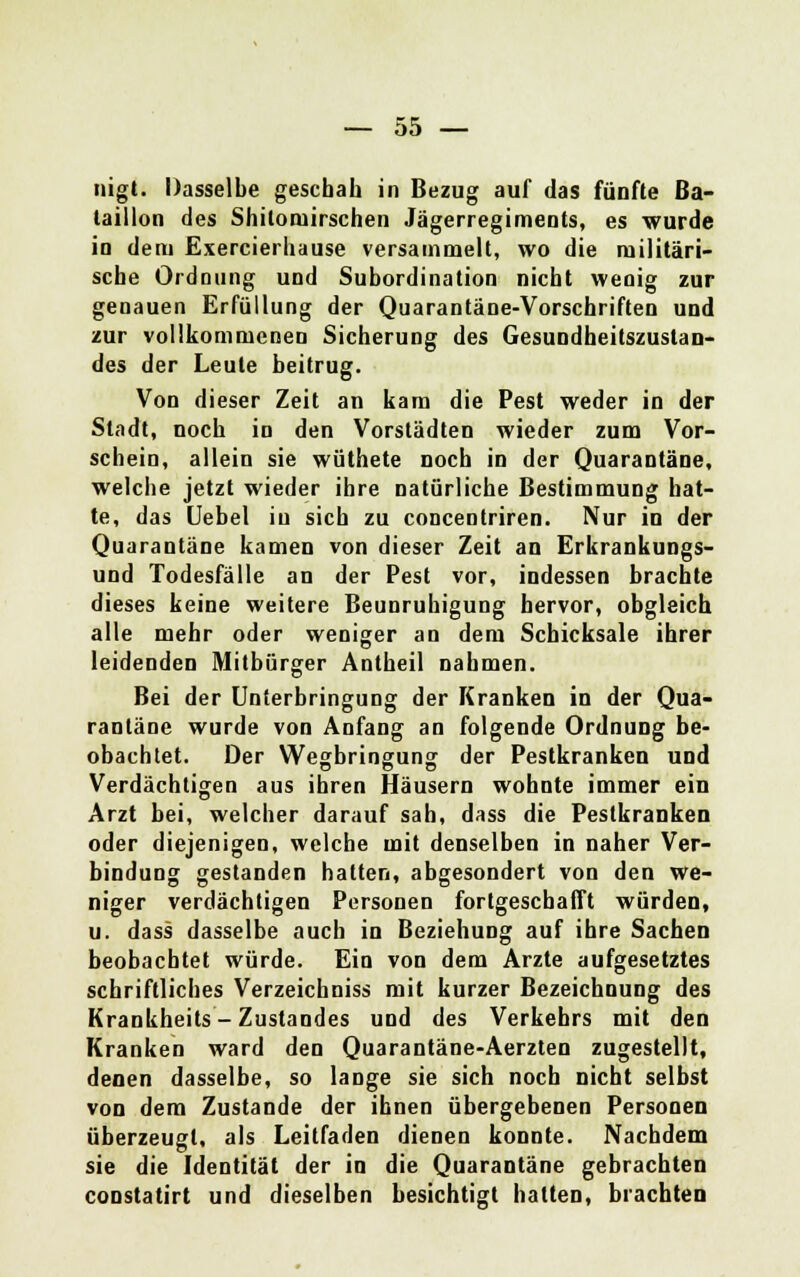 nigt. Dasselbe geschah in Bezug auf das fünfte Ba- taillon des Shitoniirschen Jägerregiments, es wurde in dem Exercierhause versammelt, wo die militäri- sche Ordnung und Subordination nicht wenig zur genauen Erfüllung der Quarantäne-Vorschriften und zur vollkommenen Sicherung des Gesundheitszustan- des der Leute beitrug. Von dieser Zeit an kam die Pest weder in der Stadt, noch in den Vorstädten wieder zum Vor- schein, allein sie wüthete noch in der Quarantäne, welche jetzt wieder ihre natürliche Bestimmung hat- te, das Uebel in sich zu concentriren. Nur in der Quarantäne kamen von dieser Zeit an Erkrankungs- und Todesfälle an der Pest vor, indessen brachte dieses keine weitere Beunruhigung hervor, obgleich alle mehr oder weniger an dem Schicksale ihrer leidenden Mitbürger Antheil nahmen. Bei der Unterbringung der Kranken in der Qua- rantäne wurde von Anfang an folgende Ordnung be- obachtet. Der Wegbringung der Pestkranken und Verdächtigen aus ihren Häusern wohnte immer ein Arzt bei, welcher darauf sah, dass die Pestkranken oder diejenigen, welche mit denselben in naher Ver- bindung gestanden hatten, abgesondert von den we- niger verdächtigen Personen fortgeschafft würden, u. dass dasselbe auch in Beziehung auf ihre Sachen beobachtet würde. Ein von dem Arzte aufgesetztes schriftliches Verzeichniss mit kurzer Bezeichnung des Krankheits - Zustandes und des Verkehrs mit den Kranken ward den Quarantäne-Aerzten zugestellt, denen dasselbe, so lange sie sich noch nicht selbst von dem Zustande der ihnen übergebenen Personen überzeugt, als Leitfaden dienen konnte. Nachdem sie die Identität der in die Quarantäne gebrachten constatirt und dieselben besichtigt hatten, brachten