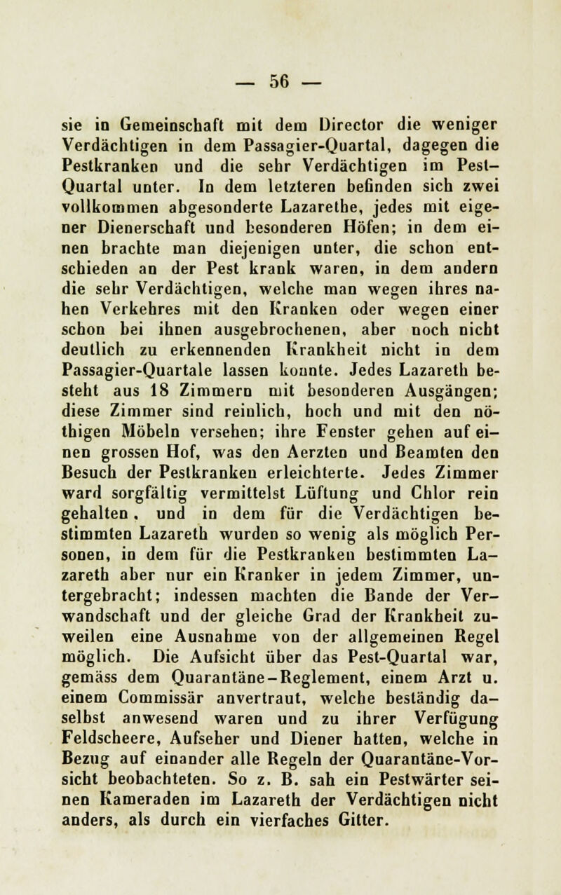 sie in Gemeinschaft mit dem Director die weniger Verdächtigen in dem Passagier-Quartal, dagegen die Pestkranken und die sehr Verdächtigen im Pest- Quartal unter. In dem letzteren behnden sich zwei vollkommen abgesonderte Lazarethe, jedes mit eige- ner Dienerschaft und besonderen Höfen; in dem ei- nen brachte man diejenigen unter, die schon ent- schieden an der Pest krank waren, in dem andern die sehr Verdächtigen, welche man wegen ihres na- hen Verkehres mit den Kranken oder wegen einer schon bei ihnen ausgebrochenen, aber noch nicht deutlich zu erkennenden Krankheit nicht in dem Passagier-Quartale lassen konnte. Jedes Lazareth be- steht aus 18 Zimmern mit besonderen Ausgängen; diese Zimmer sind reinlich, hoch und mit den nö- thigen Möbeln versehen; ihre Fenster gehen auf ei- nen grossen Hof, was den Aerzten und Beamten den Besuch der Pestkranken erleichterte. Jedes Zimmer ward sorgfältig vermittelst Lüftung und Chlor rein gehalten. und in dem für die Verdächtigen be- stimmten Lazareth wurden so wenig als möglich Per- sonen, in dem für die Pestkranken bestimmten La- zareth aber nur ein Kranker in jedem Zimmer, un- tergebracht; indessen machten die Bande der Ver- wandschaft und der gleiche Grad der Krankheit zu- weilen eine Ausnahme von der allgemeinen Regel möglich. Die Aufsicht über das Pest-Quartal war, gemäss dem Quarantäne-Reglement, einem Arzt u. einem Commissär anvertraut, welche beständig da- selbst anwesend waren und zu ihrer Verfügung Feldscheere, Aufseher und Diener hatten, welche in Bezug auf einander alle Regeln der Quarantäne-Vor- sicht beobachteten. So z. B. sah ein Pestwärter sei- nen Kameraden im Lazareth der Verdächtigen nicht anders, als durch ein vierfaches Gitter.