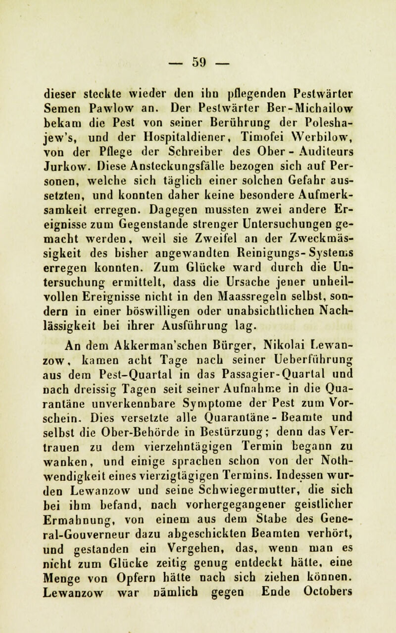 dieser steckte wieder den ihn pflegenden Pestwärter Semen Pawlow an. Der Pestwärter Ber-Michailow bekam die Pest von seiner Berührung der Polesha- jew's, und der Hospitaldiener, Timofei Werbilow, von der Pflege der Schreiber des Ober - Audileurs Jurkow. Diese Ansteckungsfälle bezogen sich auf Per- sonen, welche sich täglich einer solchen Gefahr aus- setzten, und konnten daher keine besondere Aufmerk- samkeit erregen. Dagegen mussten zwei andere Er- eignisse zum Gegenstande strenger Untersuchungen ge- macht werden, weil sie Zweifel an der Zweckmäs- sigkeit des bisher angewandten Reinigungs- Systems erregen konnten. Zum Glücke ward durch die Un- tersuchung ermittelt, dass die Ursache jener unheil- vollen Ereignisse nicht in den Maassregeln selbst, son- dern in einer böswilligen oder unabsichtlichen Nach- lässigkeit bei ihrer Ausführung lag. An dem Akkerman'schen Bürger, Nikolai Lewan- zow, kamen acht Tage nach seiner Ueberfiihrung aus dem Pest-Quartal in das Passagier-Quartal und nach dreissig Tagen seit seiner Aufnahme in die Qua- rantäne unverkennbare Symptome der Pest zum Vor- schein. Dies versetzte alle Quarantäne-Beamte und selbst die Ober-Behörde in Bestürzung; denn das Ver- trauen zu dem vierzehntägigen Termin begann zu wanken, und einige sprachen schon von der Noth- wendigkeit eines vierzigtägigen Termins. Indessen wur- den Lewanzow und seine Schwiegermutter, die sich bei ihm befand, nach vorhergegangener geistlicher Ermahnung, von einem aus dem Stabe des Gene- ral-Gouverneur dazu abgeschickten Beamten verhört, und gestanden ein Vergehen, das, wenn man es nicht zum Glücke zeitig genug entdeckt hätte, eine Menge von Opfern hätte nach sich ziehen können. Lewanzow war nämlich gegen Ende Octobers