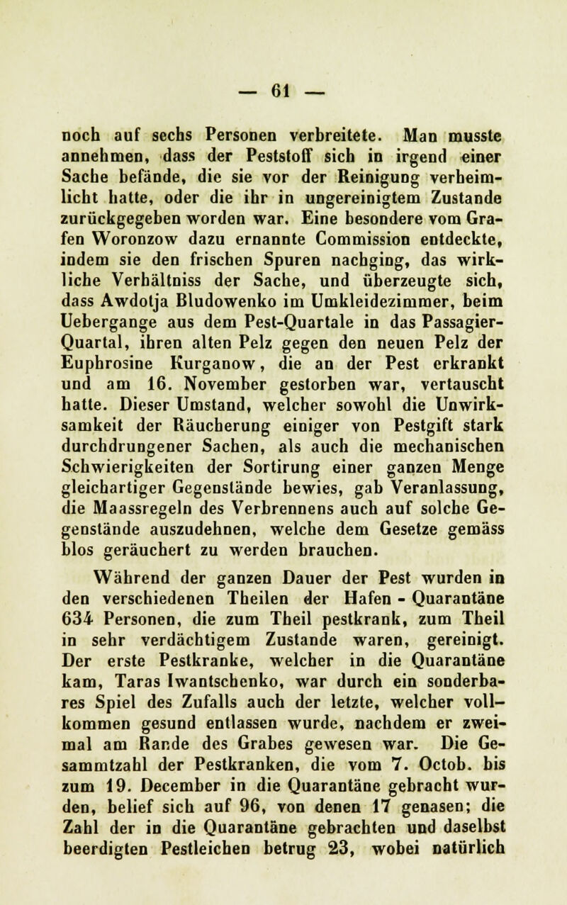 noch auf sechs Personen verbreitete. Man musstc annehmen, dass der Peststoff sich in irgend einer Sache befände, die sie vor der Reinigung verheim- licht hatte, oder die ihr in ungereinigtem Zustande zurückgegeben worden war. Eine besondere vom Gra- fen Woronzow dazu ernannte Commission entdeckte, indem sie den frischen Spuren nachging, das wirk- liche Verhältniss der Sache, und überzeugte sich, dass Awdolja Bludowenko im Umkleidezimmer, beim Uebergange aus dem Pest-Quartale in das Passagier- Quartal, ihren alten Pelz gegen den neuen Pelz der Euphrosine Kurganow, die an der Pest erkrankt und am 16. November gestorben war, vertauscht hatte. Dieser Umstand, welcher sowohl die Unwirk- samkeit der Bäucherung einiger von Pestgift stark durchdrungener Sachen, als auch die mechanischen Schwierigkeiten der Sortirung einer ganzen Menge gleichartiger Gegenstände bewies, gab Veranlassung, die Maassregeln des Verbrennens auch auf solche Ge- genstände auszudehnen, welche dem Gesetze gemäss blos geräuchert zu werden braueben. Während der ganzen Dauer der Pest wurden in den verschiedenen Theilen der Hafen - Quarantäne 634 Personen, die zum Theil pestkrank, zum Theil in sehr verdächtigem Zustande waren, gereinigt. Der erste Pestkranke, welcher in die Quarantäne kam, Taras Iwantschenko, war durch ein sonderba- res Spiel des Zufalls auch der letzte, welcher voll- kommen gesund entlassen wurde, nachdem er zwei- mal am Rande des Grabes gewesen war. Die Ge- sammtzahl der Pestkranken, die vom 7. Octob. bis zum 19. December in die Quarantäne gebracht wur- den, belief sich auf 96, von denen 17 genasen; die Zahl der in die Quarantäne gebrachten und daselbst beerdigten Pestleichen betrug 23, wobei natürlich