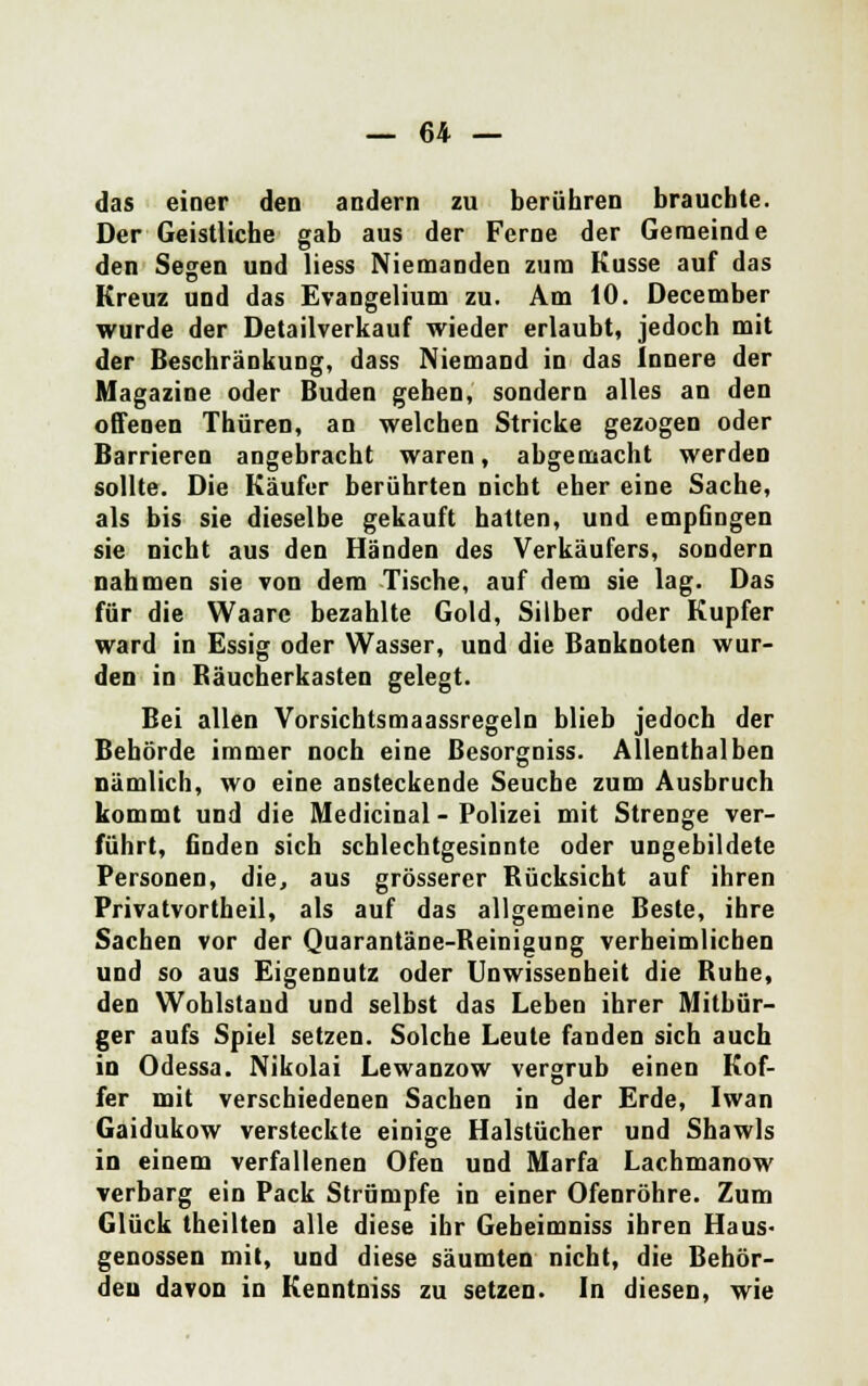 das einer den andern zu berühren brauchte. Der Geistliche gab aus der Ferne der Gemeinde den Segen und Hess Niemanden zum Kusse auf das Kreuz und das Evangelium zu. Am 10. December wurde der Detailverkauf wieder erlaubt, jedoch mit der Beschränkung, dass Niemand in das Innere der Magazine oder Buden gehen, sondern alles an den offenen Thüren, an welchen Stricke gezogen oder Barrieren angebracht waren, abgemacht werden sollte. Die Käufer berührten nicht eher eine Sache, als bis sie dieselbe gekauft hatten, und empfingen sie nicht aus den Händen des Verkäufers, sondern nahmen sie von dem Tische, auf dem sie lag. Das für die Waare bezahlte Gold, Silber oder Kupfer ward in Essig oder Wasser, und die Banknoten wur- den in Räucherkasten gelegt. Bei allen Vorsichtsmaassregeln blieb jedoch der Behörde immer noch eine ßesorgniss. Allenthalben nämlich, wo eine ansteckende Seuche zum Ausbruch kommt und die Medicinal - Polizei mit Strenge ver- führt, finden sich schlechtgesinnte oder ungebildete Personen, die, aus grösserer Bücksicht auf ihren Privatvortheil, als auf das allgemeine Beste, ihre Sachen vor der Quarantäne-Reinigung verheimlichen und so aus Eigennutz oder Unwissenheit die Buhe, den Wohlstand und selbst das Leben ihrer Mitbür- ger aufs Spiel setzen. Solche Leute fanden sich auch in Odessa. Nikolai Lewanzow vergrub einen Kof- fer mit verschiedenen Sachen in der Erde, Iwan Gaidukow versteckte einige Halstücher und Shawls in einem verfallenen Ofen und Marfa Lachmanow verbarg ein Pack Strümpfe in einer Ofenröhre. Zum Glück theilten alle diese ihr Gebeimniss ihren Haus- genossen mit, und diese säumten nicht, die Behör- den davon in Kenntniss zu setzen. In diesen, wie