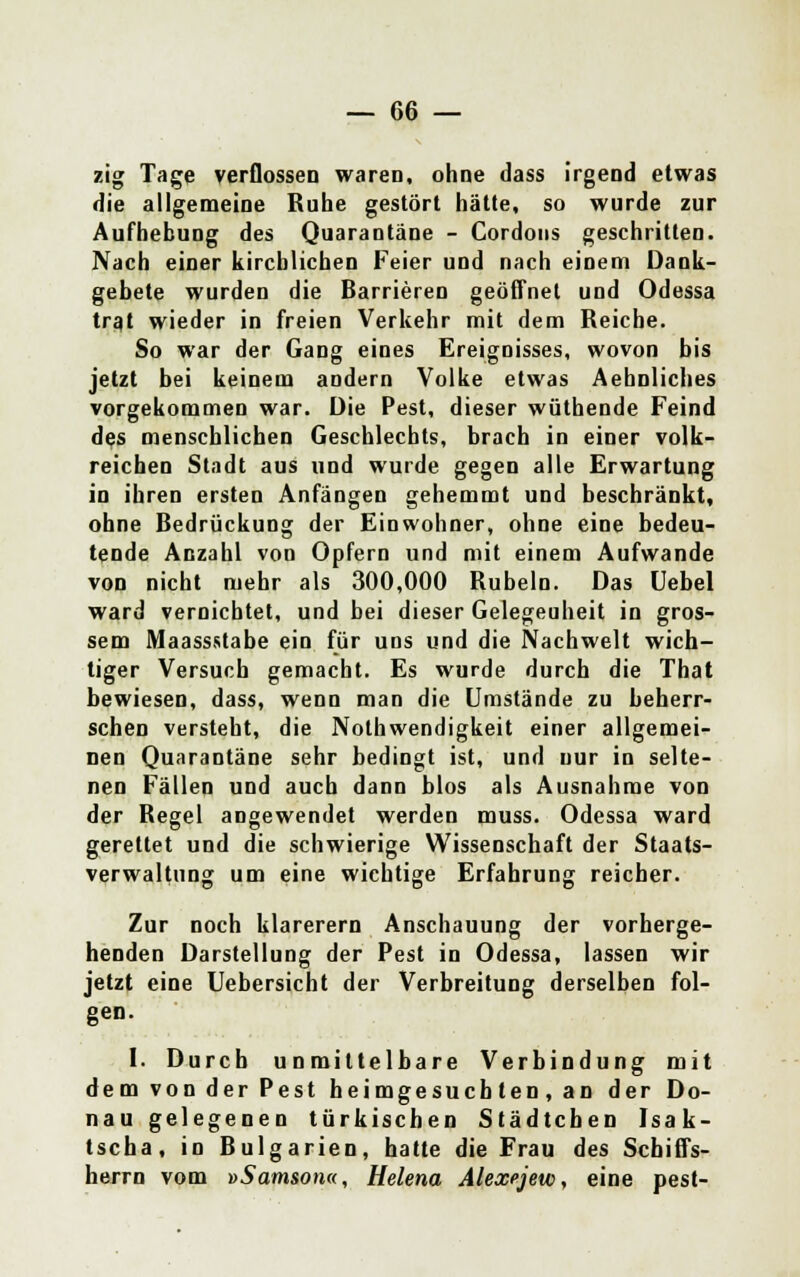 zig Tage verflossen waren, ohne dass irgend etwas die allgemeine Ruhe gestört hätte, so wurde zur Aufhebung des Quarantäne - Cordons geschritten. Nach einer kirchlichen Feier und nach einem Dank- gebete wurden die Barrieren geöffnet und Odessa trat wieder in freien Verkehr mit dem Reiche. So war der Gang eines Ereignisses, wovon bis jetzt bei keinem andern Volke etwas Aehnliclies vorgekommen war. Die Pest, dieser wüthende Feind des menschlichen Geschlechts, brach in einer volk- reichen Stadt aus und wurde gegen alle Erwartung in ihren ersten Anfängen gehemmt und beschränkt, ohne Bedrückung der Einwohner, ohne eine bedeu- tende Anzahl von Opfern und mit einem Aufwände von nicht mehr als 300,000 Rubeln. Das Uebel ward vernichtet, und bei dieser Gelegenheit in gros- sem Maass.stabe ein für uns und die Nachwelt wich- tiger Versuch gemacht. Es wurde durch die That bewiesen, dass, wenn man die Umstände zu beherr- schen versteht, die Notwendigkeit einer allgemei- nen Quarantäne sehr bedingt ist, und nur in selte- nen Fällen und auch dann blos als Ausnahme von der Regel angewendet werden muss. Odessa ward gerettet und die schwierige Wissenschaft der Staats- verwaltung um eine wichtige Erfahrung reicher. Zur noch klarerem Anschauung der vorherge- henden Darstellung der Pest in Odessa, lassen wir jetzt eine Uebersicht der Verbreitung derselben fol- gen. I. Durch unmittelbare Verbindung mit dem von der Pest heimgesuchten, an der Do- nau gelegenen türkischen Städtchen Isak- tscha, in Bulgarien, hatte die Frau des Scbiffs- herrn vom »Samson«, Helena Alexejeto, eine pest-