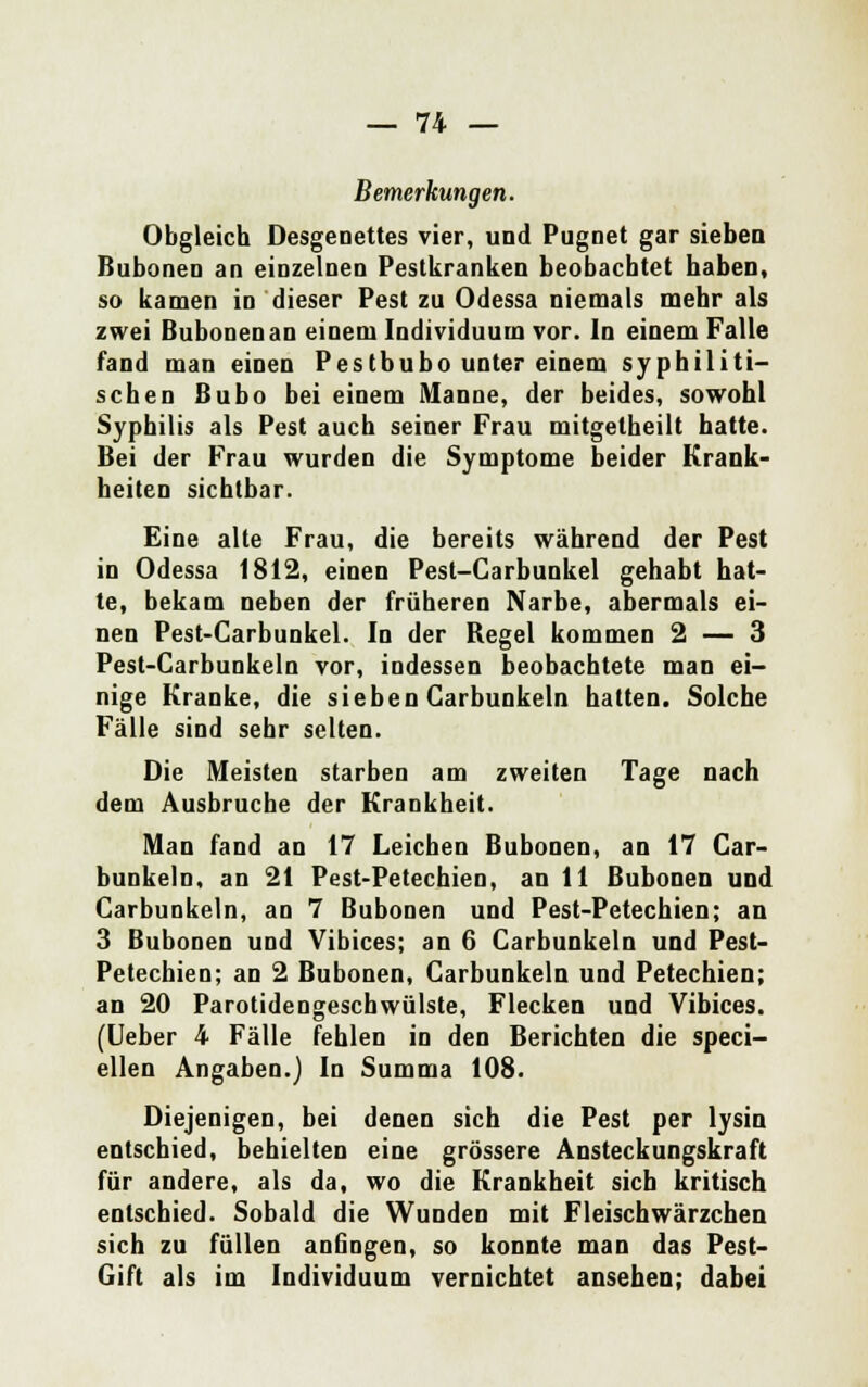 Bemerkungen. Obgleich Desgenettes vier, und Pugnet gar sieben Bubonen an einzelnen Pestkranken beobachtet haben, so kamen in dieser Pest zu Odessa niemals mehr als zwei Bubonen an einem Individuum vor. In einem Falle fand man einen Pestbubo unter einem syphiliti- schen Bubo bei einem Manne, der beides, sowohl Syphilis als Pest auch seiner Frau mitgetheilt hatte. Bei der Frau wurden die Symptome beider Krank- heiten sichtbar. Eine alte Frau, die bereits während der Pest in Odessa 1812, einen Pest-Carbunkel gehabt hat- te, bekam neben der früheren Narbe, abermals ei- nen Pest-Carbunkel. In der Begel kommen 2 — 3 Pest-Carbunkeln vor, indessen beobachtete man ei- nige Kranke, die sieben Carbunkeln hatten. Solche Fälle sind sehr selten. Die Meisten starben am zweiten Tage nach dem Ausbruche der Krankheit. Man fand an 17 Leichen Bubonen, an 17 Car- bunkeln, an 21 Pest-Petechien, an 11 Bubonen und Carbunkeln, an 7 Bubonen und Pest-Petechien; an 3 Bubonen und Vibices; an 6 Carbunkeln und Pest- Petechien; an 2 Bubonen, Carbunkeln und Petechien; an 20 Parotidengeschwülste, Flecken und Vibices. (Ueber 4 Fälle fehlen in den Berichten die speci- ellen Angaben.) In Summa 108. Diejenigen, bei denen sich die Pest per lysin entschied, behielten eine grössere Ansteckungskraft für andere, als da, wo die Krankheit sich kritisch entschied. Sobald die Wunden mit Fleischwärzchen sich zu füllen anfingen, so konnte man das Pest- Gift als im Individuum vernichtet ansehen; dabei