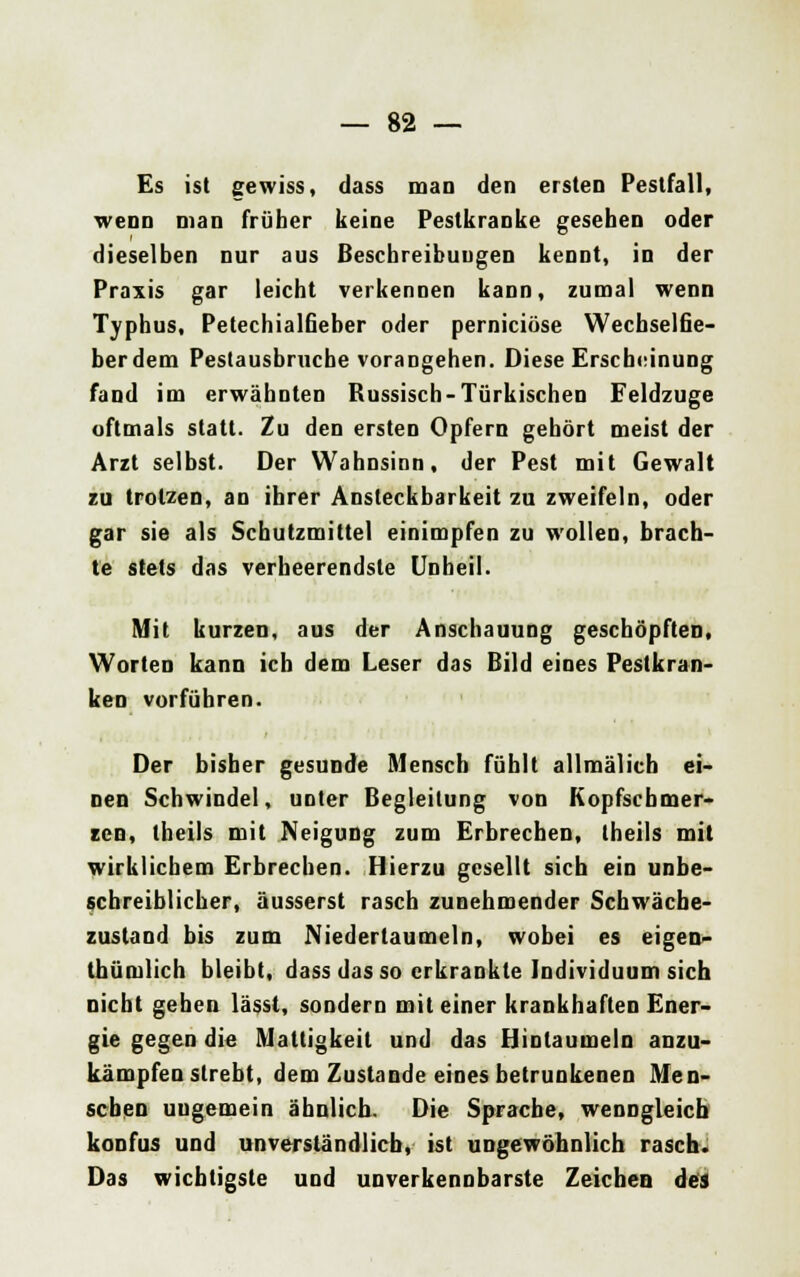 Es ist gewiss, dass man den ersten Pestfall, wenn man früher keine Pestkranke gesehen oder dieselben nur aus Beschreibungen kennt, in der Praxis gar leicht verkennen kann, zumal wenn Typhus, Petechialßeber oder perniciöse Wechselfie- berdem Pestausbruche vorangehen. Diese Erscheinung fand im erwähnten Russisch-Türkischen Feldzuge oftmals statt. Zu den ersten Opfern gehört meist der Arzt selbst. Der Wahnsinn, der Pest mit Gewalt zu trotzen, an ihrer Ansteckbarkeit zu zweifeln, oder gar sie als Schutzmittel einimpfen zu wollen, brach- te stets das verheerendste Unheil. Mit kurzen, aus der Anschauung geschöpften, Worten kann ich dem Leser das Bild eines Pestkran- ken vorführen. Der bisher gesunde Mensch fühlt allmälich ei- nen Schwindel, unter Begleitung von Kopfschmer- zen, theils mit Neigung zum Erbrechen, theils mit wirklichem Erbrechen. Hierzu gesellt sich ein unbe- schreiblicher, äusserst rasch zunehmender Schwäche- zustand bis zum Niedertaumeln, wobei es eigen- thümlich bleibt, dass das so erkrankte Individuum sich nicht gehen lässl, sondern mit einer krankhaften Ener- gie gegen die Mattigkeit und das Hintaumeln anzu- kämpfen strebt, dem Zustande eines betrunkenen Men- seben ungemein ähnlich. Die Sprache, wenngleich konfus und unverständlich, ist ungewöhnlich rasch. Das wichtigste und unverkennbarste Zeichen des