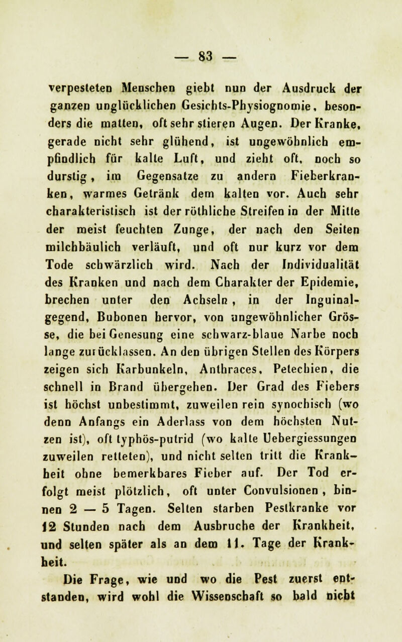 verpesteten Menschen giebt nun der Ausdruck der ganzen unglücklichen Gesichts-Physiognomie, beson- ders die matten, oft sehr stieren Augen. Der Kranke, gerade nicht sehr glühend, ist ungewöhnlich em- pfindlich für kalte Luft, und zieht oft, noch so durstig, im Gegensatze zu andern Fieberkran- ken, warmes Getränk dem kalten vor. Auch sehr charakteristisch ist der röthlicbe Streifen in der Mitte der meist feuchten Zunge, der nach den Seiten milchbäulich verläuft, und oft nur kurz vor dem Tode schwärzlich wird. Nach der Individualität des Kranken und nach dem Charakter der Epidemie, brechen unter den Achseln , in der Inguinal- gegend, Bubonen hervor, von ungewöhnlicher Grös- se, die bei Genesung eine schwarz-blaue Narbe noch lange zurücklassen. An den übrigen Stellen des Körpers zeigen sich Karbunkeln, Anthraces, Petechien, die schnell in Brand übergehen. Der Grad des Fiebers ist höchst unbestimmt, zuweilen rein synochisch (wo denn Anfangs ein Aderlass von dem höchsten Nut- zen ist), oft typhös-putrid (wo kalte Uebergiessungen zuweilen retteten), und nicht selten tritt die Krank- heit ohne bemerkbares Fieber auf. Der Tod er- folgt meist plötzlich, oft unter Convulsionen , bin- nen 2—5 Tagen. Selten starben Pestkranke vor 12 Stunden nach dem Ausbruche der Krankheit, und selten später als an dem 11. Tage der Krank- heit. Die Frage, wie und wo die Pest zuerst ent- standen, wird wohl die Wissenschaft so bald nicht