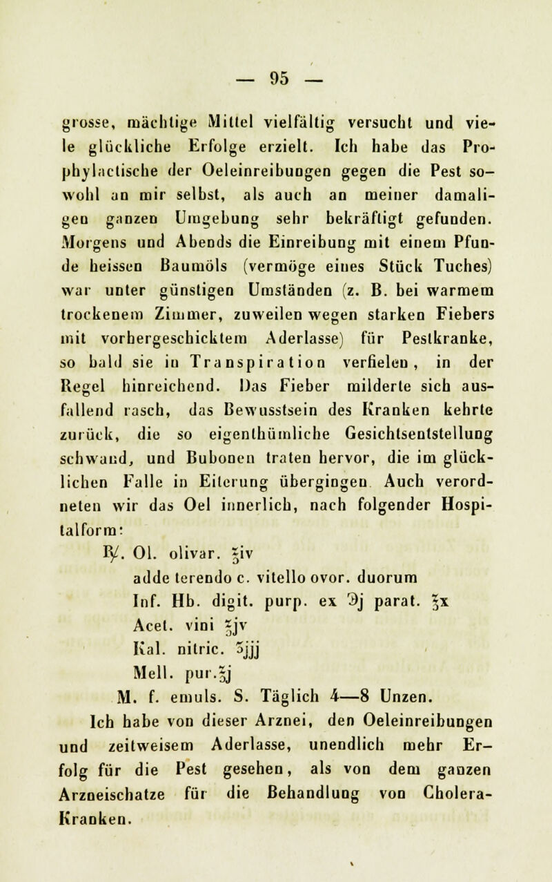 grosse, mächtige Mittel vielfältig versucht und vie- le glückliche Erfolge erzielt. Ich habe das Pro- phylactische der OeleinreibuDgen gegen die Pest so- wohl an mir selbst, als auch an meiner damali- gen ganzen Umgebung sehr bekräftigt gefunden. Morgens und AbeDds die Einreibung mit einem Pfun- de heissen Baumöls (vermöge eines Stück Tuches) war unter günstigen Umständen (z. B. bei warmem trockenem Zimmer, zuweilen wegen starken Fiebers mit vorbergeschicktem Aderlasse) für Pestkranke, so bald sie iu Transpiration verfielen, in der Regel hinreichend. Das Fieber milderte sich aus- fallend rasch, das Bewusstsein des Kranken kehrte zurück, die so eigentümliche Gesichlsentstellung schwand, und Bubonen traten hervor, die im glück- lichen Falle in Eiterung übergingeu Auch verord- neten wir das Oel innerlich, nach folgender Hospi- talform; B/. Ol. olivar. *iv adde terendo c. vitello ovor. duorum Inf. Hb. digit. purp, ex 3j parat. 3* Acel. villi §jv Kai. nitric. 3jjj Meli, pur.y M. f. emuls. S. Täglich 4—8 Unzen. Ich habe von dieser Arznei, den Oeleinreibungen und zeitweisem Aderlasse, unendlich mehr Er- folg für die Pest gesehen, als von dem ganzen Arzneischatze für die Behandlung von Cholera- Kranken.