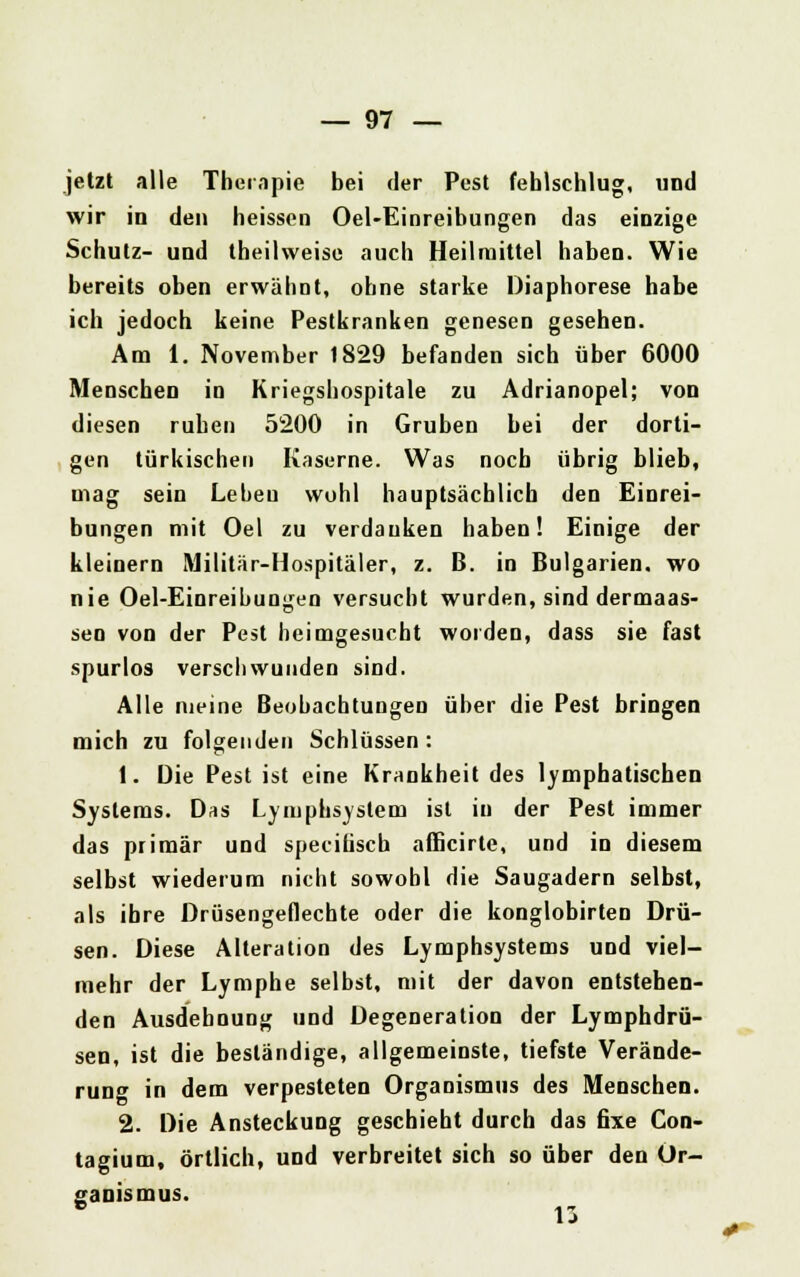 jetzt alle Therapie bei der Pest fehlschlug, und wir in den heissen Oel-Einreibungen das einzige Schutz- und theilweise auch Heilmittel haben. Wie bereits oben erwähnt, ohne starke Diaphorese habe ich jedoch keine Pestkranken genesen gesehen. Am 1. November 1829 befanden sich über 6000 Menschen in Kriegshospitale zu Adrianopel; von diesen ruhen 5200 in Gruben bei der dorti- gen türkischen Kaserne. Was noch übrig blieb, mag sein Lebeu wohl hauptsächlich den Einrei- bungen mit Oel zu verdanken haben! Einige der kleinern Militär-Hospitäler, z. ß. in Bulgarien, wo nie Oel-Einreibungen versucht wurden, sind dermaas- sen von der Pest heimgesucht worden, dass sie fast spurlos verschwunden sind. Alle nieine Beobachtungen über die Pest bringen mich zu folgenden Schlüssen : t. Die Pest ist eine Krankheit des lymphatischen Systems. Das Lymphsyslem ist in der Pest immer das primär und specifisch afficirte, und in diesem selbst wiederum nicht sowohl die Saugadern selbst, als ihre Drüsengeflechte oder die konglobirten Drü- sen. Diese Alteration des Lymphsystems und viel- mehr der Lymphe selbst, mit der davon entstehen- den Ausdehnung und Degeneration der Lymphdrü- sen, ist die beständige, allgemeinste, tiefste Verände- rung in dem verpesteten Organismus des Menschen. 2. Die Ansteckung geschieht durch das fixe Con- tagium, örtlich, und verbreitet sich so über den Or- ganismus.