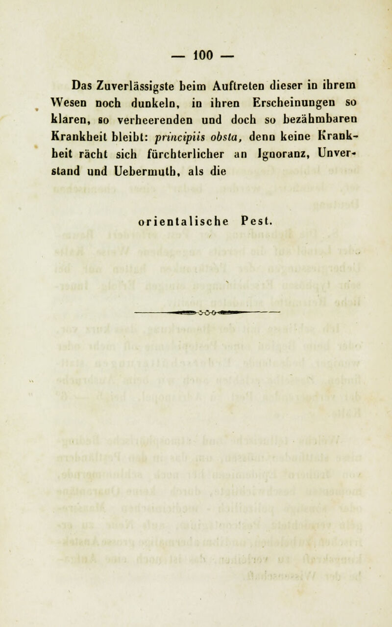 Das Zuverlässigste beim Auftreten dieser in ihrem Wesen noch dunkeln, in ihren Erscheinungen so klaren, so verheerenden und doch so bezähmbaren Krankheit bleibt: principiis obsta, denn keine Krank- heit rächt sich fürchterlicher an Ignoranz, Unver- stand und Uebermulb, als die orientalische Pest.