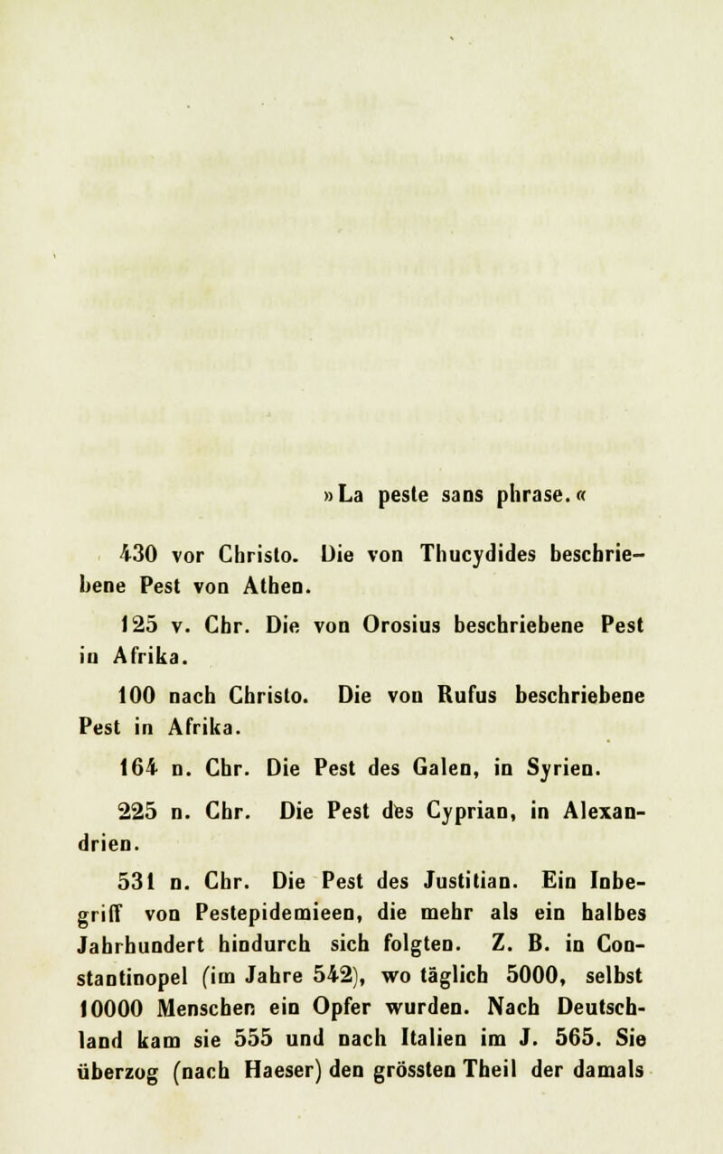 »La peste sans phrase.« 430 vor Christo. Die von Thucydides beschrie- bene Pest von Athen. 125 v. Chr. Die von Orosius beschriebene Pest in Afrika. 100 nach Christo. Die von Rufus beschriebene Pest in Afrika. 164 n. Chr. Die Pest des Galen, in Syrien. 225 n. Chr. Die Pest des Cyprian, in Alexan- drien. 531 n. Chr. Die Pest des Justitian. Ein Inbe- griff von Pestepidemieen, die mehr als ein halbes Jahrhundert hindurch sich folgten. Z. B. in Con- stantinopel (im Jahre 542), wo täglich 5000, selbst 10000 Menschen ein Opfer wurden. Nach Deutsch- land kam sie 555 und nach Italien im J. 565. Sie überzog (nach Haeser) den grössten Theil der damals