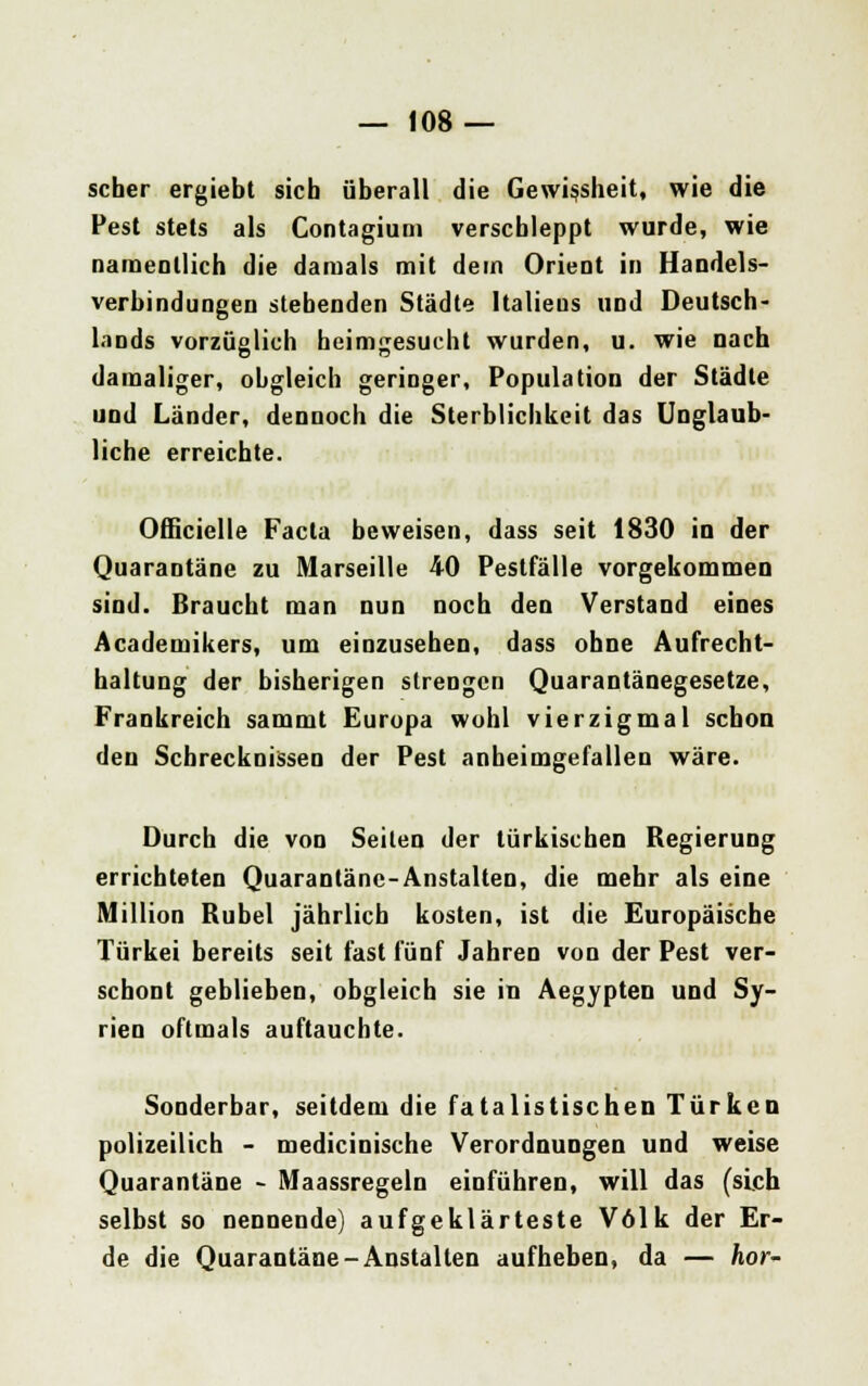 scher ergiebt sich überall die Gewißheit, wie die Pest stets als Gontagium verschleppt wurde, wie namentlich die damals mit dem Orient in Handels- verbindungen stehenden Städte Italiens und Deutsch- lands vorzüglich heimgesucht wurden, u. wie nach damaliger, obgleich geringer, Population der Städte und Länder, dennoch die Sterblichkeit das Unglaub- liche erreichte. Officielle Facta beweisen, dass seit 1830 in der Quarantäne zu Marseille 40 Pestfälle vorgekommen sind. Braucht man nun noch den Verstand eines Academikers, um einzusehen, dass ohne Aufrecht- haltung der bisherigen strengen Quarantänegesetze, Frankreich sammt Europa wohl vierzigmal schon den Schrecknissen der Pest anheimgefallen wäre. Durch die von Seilen der türkischen Regierung errichteten Quarantäne-Anstalten, die mehr als eine Million Rubel jährlich kosten, ist die Europäische Türkei bereits seit fast fünf Jahren von der Pest ver- schont geblieben, obgleich sie in Aegypten und Sy- rien oftmals auftauchte. Sonderbar, seitdem die fatalistischen Türken polizeilich - medicinische Verordnungen und weise Quarantäne - Maassregeln einführen, will das (sich selbst so nennende) aufgeklärteste Volk der Er- de die Quarantäne-Anstalten aufheben, da — hör-