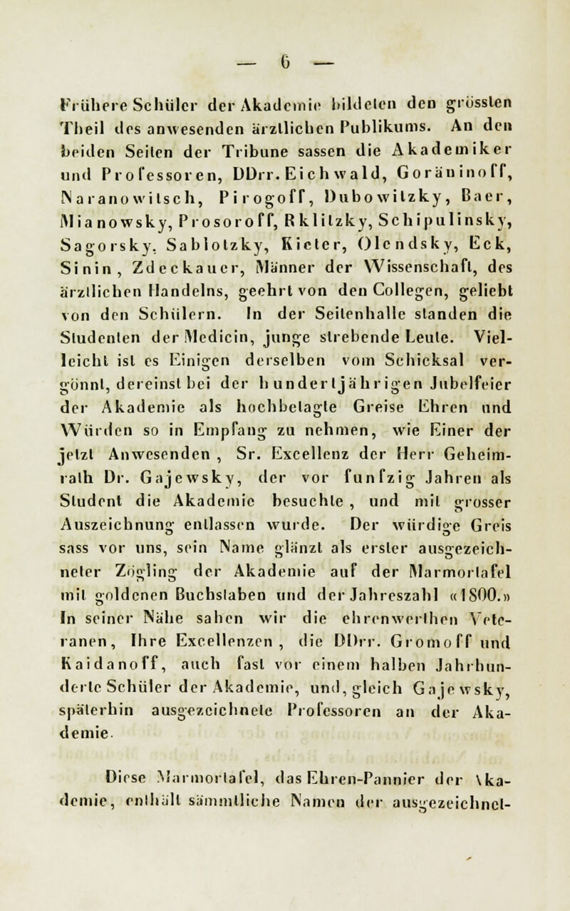 Frühere Schüler der Akademie bildeten den grössten Theil des anwesenden ärztlichen Publikums. An den beiden Seilen der Tribüne sassen die Akademiker und Professoren, DDrr. Eichwald, Goräninoff, Naranowilsch, PirogofT, Dubowilzky, Baer, INianowsky, Prosoroff, R klilzky, Schipulinsky, Sagorsky, Sablotzky, Kieler, Olcndsky, Eck, Sinin, Zdeckaucr, Männer der Wissenschaft, des arzllichen Handelns, geehrt von den Collegen, geliebt von den Schülern. In der Seilenhalle standen die Sludenlen der iMedicin, junge strebende Leule. Viel- leicht ist es Einigen derselben vom Schicksal ver- gönnt, dereinst bei der h undertja'hrigen Jubelfeier der Akademie als hochbclagle Greise Ehren und Würden so in Empfang zu nehmen, wie Einer der jetzt Anwesenden , Sr. Excellenz der Herr Geheim- ralh Dr. Gajewskv, der vor fünfzig Jahren als Student die Akademie besuchte , und mit grosser Auszeichnung entlassen wurde. Der würdige Greis sass vor »ins, sein Name glänzt als erster aus^ezeich- neter Zögling der Akademie auf der IMarmorlafel mit goldenen Buchslaben und der Jahreszahl «1800.» In seiner Nahe sahen wir die ehrenweilhen Vete- ranen, Ihre Excellenzen, die DDrr. Gromoff und Kaidanoff, auch fast vor einem halben Jahrhun- derle Schüler der Akademie, und,gleich Gajewsky, späterhin ausgezcicbnelc Professoren an der Aka- demie- Diese Marmorlafel, das Ehren-Pannier der \ka- demie, enthüll sümmlliche Nameu der ausgezeichnet-