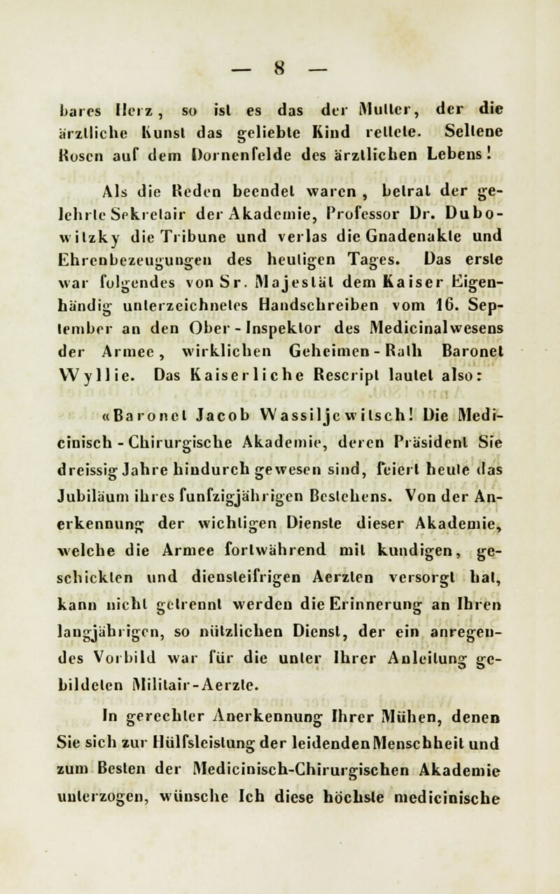 bares Herz, so isl es das der Multcr, der die ärztliche Kunst das geliebte Kind rettete. Seltene Kose» auf dem Dornenfelde des ärztlichen Lebens I Als die Reden beendet waren , betrat der ge- lehrte Sekretair der Akademie, Professor Dr. Dubo- wilzky die Tribüne und verlas die Gnadenakte und Ehrenbezeugungen des heuligen Tages. Das erste war folgendes vonSr. Majestät dem Kaiser Eigen- händig unterzeichnetes Handschreiben vom 16. Sep- tember an den Ober - Inspektor des Medicinalwesens der Armee, wirklichen Geheimen - Ruth Baronel Wyllie. Das Kaiserliche Rescripl lautet also: «Baronel Jacob Wassiljc witsch! Die Medi- cinisch - Chirurgische Akademie, deren Präsident Sie dreissig Jahre hindurch gewesen sind, feiert heule das Jubiläum ihres fünfzigjährigen Bestehens. Von der An- erkennung der wichtigen Dienste dieser Akademie, welche die Armee fortwährend mit kundigen, ge- schickten und diensteifrigen Aerzlen versorgt hat, kann nicht getrennt werden die Erinnerung an Ihren langjährigen, so nützlichen Dienst, der ein anregen- des Vorbild war für die unter Ihrer Anleitung ge- bildeten iMililair-Aerzle. In gerechter Anerkennung Ihrer Mühen, denen Sie sich zur Hülfsleislung der leidenden Menschheit und zum Besten der Medicinisch-Chirurgischen Akademie unterzogen, wünsche Ich diese höchste medicinische